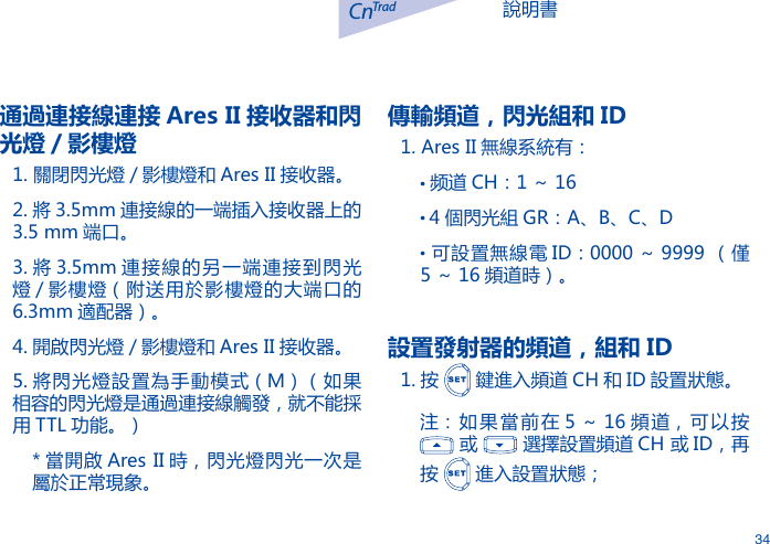 說明書CnTrad34通過連接線連接 Ares II 接收器和閃光燈 / 影樓燈1. 關閉閃光燈 / 影樓燈和 Ares II 接收器。2. 將 3.5mm 連接線的一端插入接收器上的3.5 mm 端口。3. 將 3.5mm 連接線的另一端連接到閃光燈 / 影樓燈（附送用於影樓燈的大端口的6.3mm 適配器）。4. 開啟閃光燈 / 影樓燈和 Ares II 接收器。5. 將閃光燈設置為手動模式（M）（如果相容的閃光燈是通過連接線觸發，就不能採用 TTL 功能。）* 當開啟 Ares II 時，閃光燈閃光一次是屬於正常現象。傳輸頻道，閃光組和 ID1. Ares II 無線系統有：&bull;频道 CH：1 ～ 16&bull; 4 個閃光組 GR：A、B、C、D&bull;  可設置無線電 ID：0000 ～ 9999 （僅5 ～ 16 頻道時）。設置發射器的頻道，組和 ID1. 按   鍵進入頻道 CH 和 ID 設置狀態。注：如果當前在 5 ～ 16 頻道，可以按   或   選擇設置頻道 CH 或 ID，再按   進入設置狀態；