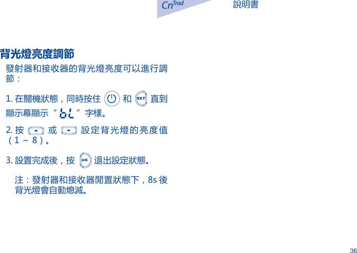 說明書CnTrad36背光燈亮度調節發射器和接收器的背光燈亮度可以進行調節：1. 在關機狀態，同時按住   和   直到顯示幕顯示&ldquo;   &rdquo;字樣。2. 按    或    設定背光燈的亮度值（1 ～ 8）。3. 設置完成後，按    退出設定狀態。注：發射器和接收器閒置狀態下，8s 後背光燈會自動熄滅。