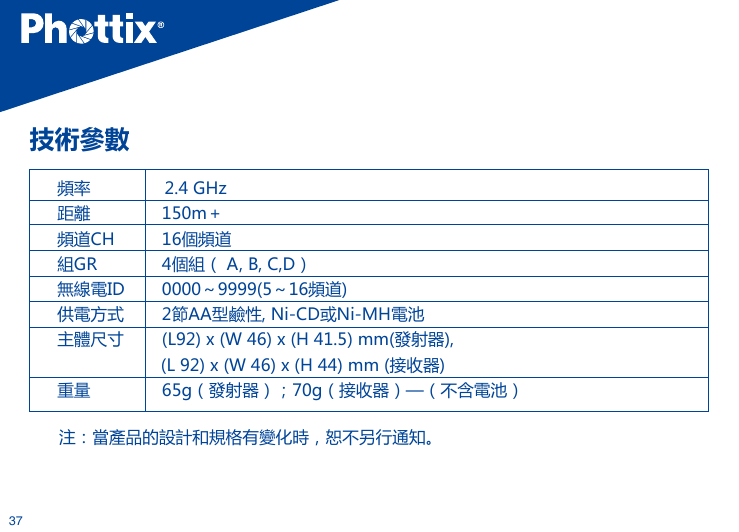 37技術參數頻率               2.4 GHz距離        150m＋頻道CH        16個頻道組GR        4個組（ A, B, C,D）無線電ID        0000～9999(5～16頻道)供電方式        2節AA型鹼性, Ni-CD或Ni-MH電池主體尺寸        (L92) x (W 46) x (H 41.5) mm(發射器),                     (L 92) x (W 46) x (H 44) mm (接收器)重量        65g（發射器）；70g（接收器）&mdash;（不含電池） 注：當產品的設計和規格有變化時，恕不另行通知。