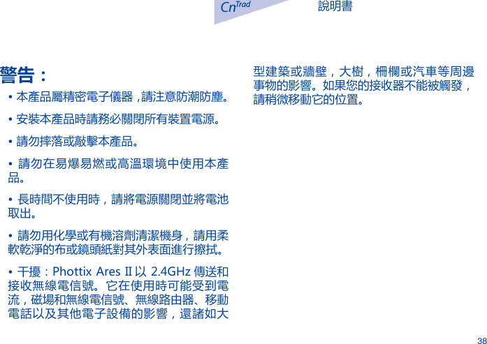 說明書CnTrad38警告：&bull; 本產品屬精密電子儀器，請注意防潮防塵。&bull; 安裝本產品時請務必關閉所有裝置電源。&bull; 請勿摔落或敲擊本產品。&bull;  請勿在易爆易燃或高溫環境中使用本產品。&bull; 長時間不使用時，請將電源關閉並將電池取出。&bull; 請勿用化學或有機溶劑清潔機身 , 請用柔軟乾淨的布或鏡頭紙對其外表面進行擦拭。&bull; 干擾：Phottix Ares II 以 2.4GHz 傳送和接收無線電信號。它在使用時可能受到電流，磁場和無線電信號、無線路由器、移動電話以及其他電子設備的影響，還諸如大型建築或牆壁，大樹，柵欄或汽車等周邊事物的影響。如果您的接收器不能被觸發，請稍微移動它的位置。