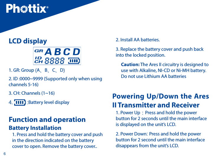 6LCD display1. GR: Group (A、B、C、D)2. ID :0000~9999 (Supported only when using channels 5-16)3. CH: Channels (1~16)4.   :Battery level displayFunction and operationBattery Installation1. Press and hold the battery cover and push in the direction indicated on the battery cover to open. Remove the battery cover..2. Install AA batteries.3. Replace the battery cover and push back into the locked position.Caution: The Ares II circuitry is designed to use with Alkaline, NI-CD or Ni-MH battery. Do not use Lithium AA batteriesPowering Up/Down the Ares II Transmitter and Receiver1. Power Up：Press and hold the power button for 2 seconds until the main interface is displayed on the unit&rsquo;s LCD.2. Power Down: Press and hold the power button for 2 second until the main interface disappears from the unit&rsquo;s LCD.