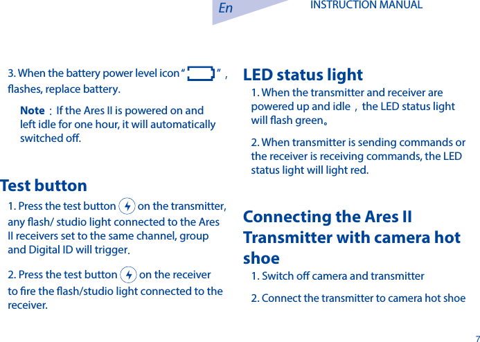 En7INSTRUCTION MANUAL 3. When the battery power level icon &ldquo;   &rdquo;，ashes, replace battery.Note：If the Ares II is powered on and left idle for one hour, it will automatically switched o.Test button1. Press the test button   on the transmitter, any ash/ studio light connected to the Ares II receivers set to the same channel, group and Digital ID will trigger.2. Press the test button   on the receiver to re the ash/studio light connected to the receiver. LED status light  1. When the transmitter and receiver are powered up and idle，the LED status light will ash green。2. When transmitter is sending commands or the receiver is receiving commands, the LED status light will light red.Connecting the Ares II Transmitter with camera hot shoe1. Switch o camera and transmitter2. Connect the transmitter to camera hot shoe