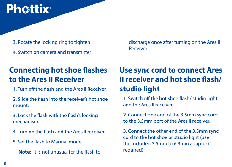 83. Rotate the locking ring to tighten4. Switch on camera and transmitterConnecting hot shoe ashes to the Ares II Receiver1. Turn o the ash and the Ares II Receiver. 2. Slide the ash into the receiver&rsquo;s hot shoe mount. 3. Lock the ash with the ash&rsquo;s locking mechanism. 4. Turn on the ash and the Ares II receiver. 5. Set the ash to Manual mode.Note:  It is not unusual for the ash to discharge once after turning on the Ares II ReceiverUse sync cord to connect Ares II receiver and hot shoe ash/ studio light1. Switch o the hot shoe ash/ studio light and the Ares II receiver2. Connect one end of the 3.5mm sync cord to the 3.5mm port of the Ares II receiver.3. Connect the other end of the 3.5mm sync cord to the hot shoe or studio light (use the included 3.5mm to 6.3mm adapter if required)