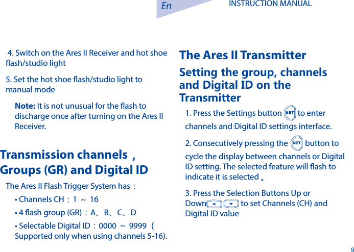 En9INSTRUCTION MANUAL  4. Switch on the Ares II Receiver and hot shoe ash/studio light5. Set the hot shoe ash/studio light to manual modeNote: It is not unusual for the ash to discharge once after turning on the Ares II Receiver.Transmission channels，Groups (GR) and Digital IDThe Ares II Flash Trigger System has：&bull; Channels CH：1～16&bull; 4 ash group (GR)：A、B、C、D&bull; Selectable Digital ID：0000 ～9999 （ Supported only when using channels 5-16).The Ares II TransmitterSetting the group, channels and Digital ID on the Transmitter 1. Press the Settings button   to enter channels and Digital ID settings interface. 2. Consecutively pressing the  button to cycle the display between channels or Digital ID setting. The selected feature will ash to indicate it is selected 。3. Press the Selection Buttons Up or Down    to set Channels (CH) and Digital ID value