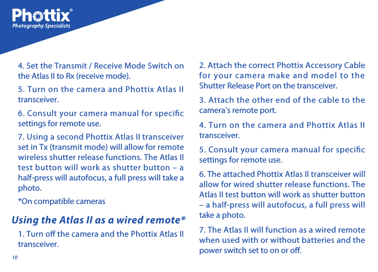 10Using the Atlas II as a wired remote*1. Turn o the camera and the Phottix Atlas II transceiver. 2. Attach the correct Phottix Accessory Cable for your camera make and model to the Shutter Release Port on the transceiver. 3. Attach the other end of the cable to the camera&rsquo;s remote port. 4. Turn on the camera and Phottix Atlas II transceiver. 5. Consult your camera manual for specic settings for remote use. 6. The attached Phottix Atlas II transceiver will allow for wired shutter release functions. The Atlas II test button will work as shutter button &ndash; a half-press will autofocus, a full press will take a photo. 7. The Atlas II will function as a wired remote when used with or without batteries and the power switch set to on or o.4. Set the Transmit / Receive Mode Switch on the Atlas II to Rx (receive mode).5. Turn on the camera and Phottix Atlas II transceiver. 6. Consult your camera manual for specic settings for remote use. 7. Using a second Phottix Atlas II transceiver set in Tx (transmit mode) will allow for remote wireless shutter release functions. The Atlas II test button will work as shutter button &ndash; a half-press will autofocus, a full press will take a photo. *On compatible cameras