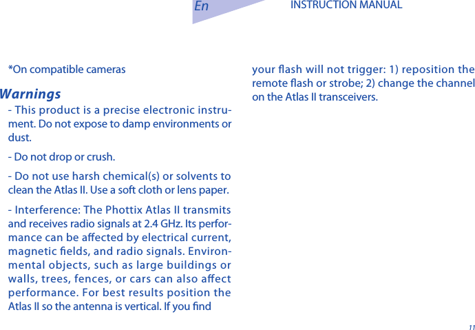11En INSTRUCTION MANUALWarnings- This product is a precise electronic instru-ment. Do not expose to damp environments or dust. - Do not drop or crush.- Do not use harsh chemical(s) or solvents to clean the Atlas II. Use a soft cloth or lens paper.  - Interference: The Phottix Atlas II transmits and receives radio signals at 2.4 GHz. Its perfor-mance can be aected by electrical current, magnetic elds, and radio signals. Environ-mental objects, such as large buildings or walls, trees, fences, or cars can also aect performance. For best results position the Atlas II so the antenna is vertical. If you nd *On compatible cameras your ash will not trigger: 1) reposition the remote ash or strobe; 2) change the channel on the Atlas II transceivers.