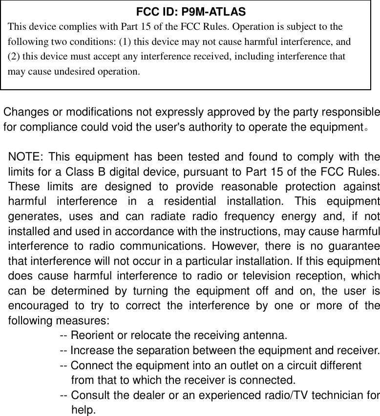                                                                                               Changes or modifications not expressly approved by the party responsible for compliance could void the user's authority to operate the equipment。  NOTE: This equipment has been tested and found to comply with the limits for a Class B digital device, pursuant to Part 15 of the FCC Rules. These limits are designed to provide reasonable protection against harmful interference in a residential installation. This equipment generates, uses and can radiate radio frequency energy and, if not installed and used in accordance with the instructions, may cause harmful interference to radio communications. However, there is no guarantee that interference will not occur in a particular installation. If this equipment does cause harmful interference to radio or television reception, which can be determined by turning the equipment off and on, the user is encouraged to try to correct the interference by one or more of the following measures:          -- Reorient or relocate the receiving antenna.          -- Increase the separation between the equipment and receiver.             -- Connect the equipment into an outlet on a circuit different            from that to which the receiver is connected.          -- Consult the dealer or an experienced radio/TV technician for help.   FCC ID: P9M-ATLAS This device complies with Part 15 of the FCC Rules. Operation is subject to the following two conditions: (1) this device may not cause harmful interference, and (2) this device must accept any interference received, including interference that may cause undesired operation. 