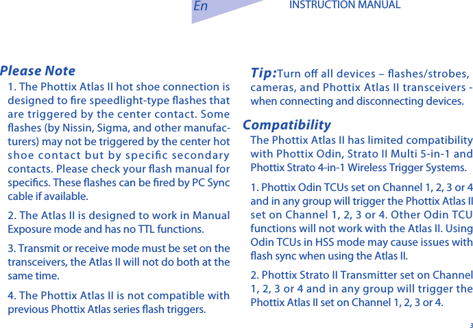 31. The Phottix Atlas II hot shoe connection is designed to re speedlight-type ashes that are triggered by the center contact. Some ashes (by Nissin, Sigma, and other manufac-turers) may not be triggered by the center hot shoe contact but by specic secondary contacts. Please check your ash manual for specics. These ashes can be red by PC Sync cable if available. 2. The Atlas II is designed to work in Manual Exposure mode and has no TTL functions. 3. Transmit or receive mode must be set on the transceivers, the Atlas II will not do both at the same time. 4. The Phottix Atlas II is not compatible with previous Phottix Atlas series ash triggers.En INSTRUCTION MANUALTip:Turn o all devices &ndash; ashes/strobes,        cameras, and Phottix Atlas II transceivers - when connecting and disconnecting devices.The Phottix Atlas II has limited compatibility with Phottix Odin, Strato II Multi 5-in-1 and Phottix Strato 4-in-1 Wireless Trigger Systems. 1. Phottix Odin TCUs set on Channel 1, 2, 3 or 4 and in any group will trigger the Phottix Atlas II set on Channel 1, 2, 3 or 4. Other Odin TCU functions will not work with the Atlas II. Using Odin TCUs in HSS mode may cause issues with ash sync when using the Atlas II. 2. Phottix Strato II Transmitter set on Channel 1, 2, 3 or 4 and in any group will trigger the Phottix Atlas II set on Channel 1, 2, 3 or 4.Please NoteCompatibility