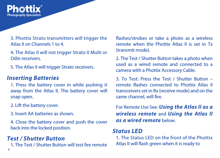 41. Press the battery cover in while pushing it away from the Atlas II. The battery cover will snap open.2. Lift the battery cover.3. Insert AA batteries as shown.4. Close the battery cover and push the cover back into the locked position.1. The Test / Shutter Button will test re remote For Remote Use See: Using the Atlas II as a wireless remote and Using the Atlas II as a wired remote below.1. The Status LED on the front of the Phottix Atlas II will ash green when it is ready to 3. Phottix Strato transmitters will trigger the Atlas II on Channels 1 to 4. 4. The Atlas II will not trigger Strato II Multi or Odin receivers. 5. The Atlas II will trigger Strato receivers. Inserting BatteriesTest / Shutter ButtonStatus LEDashes/strobes or take a photo as a wireless remote when the Phottix Atlas II is set in Tx (transmit mode). 2. The Test / Shutter Button takes a photo when used as a wired remote and connected to a camera with a Phottix Accessory Cable.3. To Test: Press the Test / Shutter Button &ndash; remote ashes connected to Phottix Atlas II transceivers set in Rx (receive mode) and on the same channel, will re. 