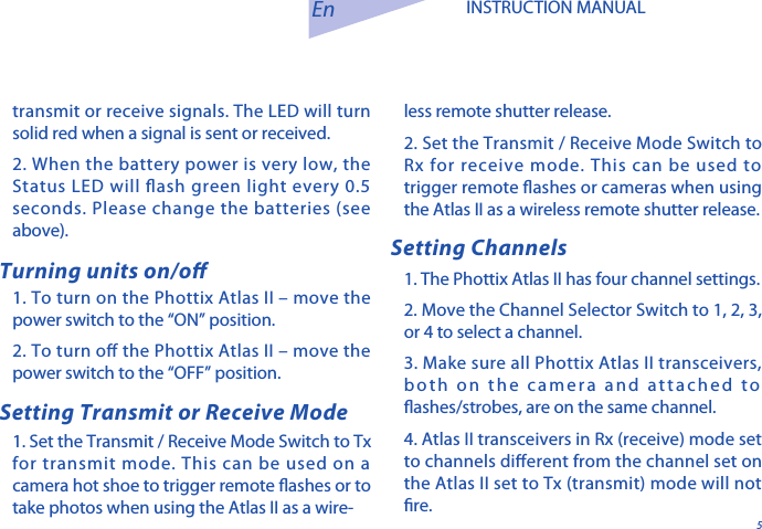 5En INSTRUCTION MANUAL1. To turn on the Phottix Atlas II &ndash; move the power switch to the &ldquo;ON&rdquo; position.  2. To turn o the Phottix Atlas II &ndash; move the power switch to the &ldquo;OFF&rdquo; position.1. Set the Transmit / Receive Mode Switch to Tx for transmit mode. This can be used on a camera hot shoe to trigger remote ashes or to take photos when using the Atlas II as a wire-Turning units on/o Setting ChannelsSetting Transmit or Receive Modeless remote shutter release. 2. Set the Transmit / Receive Mode Switch to Rx for receive mode. This can be used to trigger remote ashes or cameras when using the Atlas II as a wireless remote shutter release. 1. The Phottix Atlas II has four channel settings. 2. Move the Channel Selector Switch to 1, 2, 3, or 4 to select a channel. 3. Make sure all Phottix Atlas II transceivers, both on the camera and attached to ashes/strobes, are on the same channel. 4. Atlas II transceivers in Rx (receive) mode set to channels dierent from the channel set on the Atlas II set to Tx (transmit) mode will not re. transmit or receive signals. The LED will turn solid red when a signal is sent or received.2. When the battery power is very low, the Status LED will ash green light every 0.5 seconds. Please change the batteries (see above).