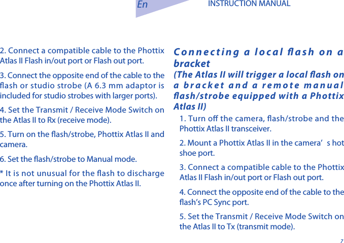 72. Connect a compatible cable to the Phottix Atlas II Flash in/out port or Flash out port. 3. Connect the opposite end of the cable to the ash or studio strobe (A 6.3 mm adaptor is included for studio strobes with larger ports). 4. Set the Transmit / Receive Mode Switch on the Atlas II to Rx (receive mode).5. Turn on the ash/strobe, Phottix Atlas II and camera. 6. Set the ash/strobe to Manual mode.* It is not unusual for the ash to discharge once after turning on the Phottix Atlas II. Connecting a local ash on a bracket(The Atlas II will trigger a local ash on a bracket and a remote manual ash/strobe equipped with a Phottix Atlas II)En INSTRUCTION MANUAL1. Turn o the camera, ash/strobe and the Phottix Atlas II transceiver. 2. Mount a Phottix Atlas II in the camera&rsquo; s hot shoe port.3. Connect a compatible cable to the Phottix Atlas II Flash in/out port or Flash out port. 4. Connect the opposite end of the cable to the ash&rsquo;s PC Sync port. 5. Set the Transmit / Receive Mode Switch on the Atlas II to Tx (transmit mode).