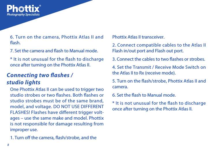 8One Phottix Atlas II can be used to trigger two studio strobes or two ashes. Both ashes or studio strobes must be of the same brand, model, and voltage. DO NOT USE DIFFERENT FLASHES! Flashes have dierent trigger volt-ages &ndash; use the same make and model. Phottix is not responsible for damage resulting from improper use. 1. Turn o the camera, ash/strobe, and the Connecting two ashes / studio lightsPhottix Atlas II transceiver.2. Connect compatible cables to the Atlas II Flash in/out port and Flash out port. 3. Connect the cables to two ashes or strobes.4. Set the Transmit / Receive Mode Switch on the Atlas II to Rx (receive mode).5. Turn on the ash/strobe, Phottix Atlas II and camera. 6. Set the ash to Manual mode.* It is not unusual for the ash to discharge once after turning on the Phottix Atlas II.6. Turn on the camera, Phottix Atlas II and  ash. 7. Set the camera and ash to Manual mode.* It is not unusual for the ash to discharge once after turning on the Phottix Atlas II.
