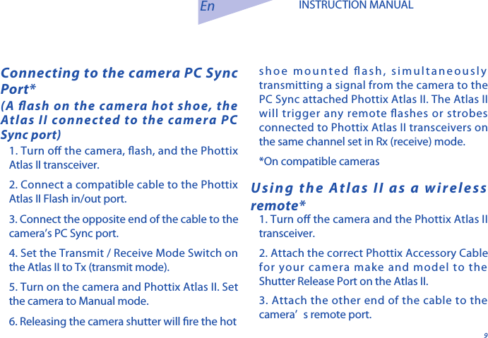 91. Turn o the camera, ash, and the Phottix Atlas II transceiver. 2. Connect a compatible cable to the Phottix Atlas II Flash in/out port. 3. Connect the opposite end of the cable to the camera&rsquo;s PC Sync port. 4. Set the Transmit / Receive Mode Switch on the Atlas II to Tx (transmit mode).5. Turn on the camera and Phottix Atlas II. Set the camera to Manual mode.6. Releasing the camera shutter will re the hot Connecting to the camera PC Sync Port*(A ash on the camera hot shoe, the Atlas II connected to the camera PC Sync port)En INSTRUCTION MANUALUsing the Atlas II as a wireless remote*1. Turn o the camera and the Phottix Atlas II transceiver.2. Attach the correct Phottix Accessory Cable for your camera make and model to the Shutter Release Port on the Atlas II. 3. Attach the other end of the cable to the camera&rsquo; s remote port. shoe mounted ash, simultaneously transmitting a signal from the camera to the PC Sync attached Phottix Atlas II. The Atlas II will trigger any remote ashes or strobes connected to Phottix Atlas II transceivers on the same channel set in Rx (receive) mode.*On compatible cameras