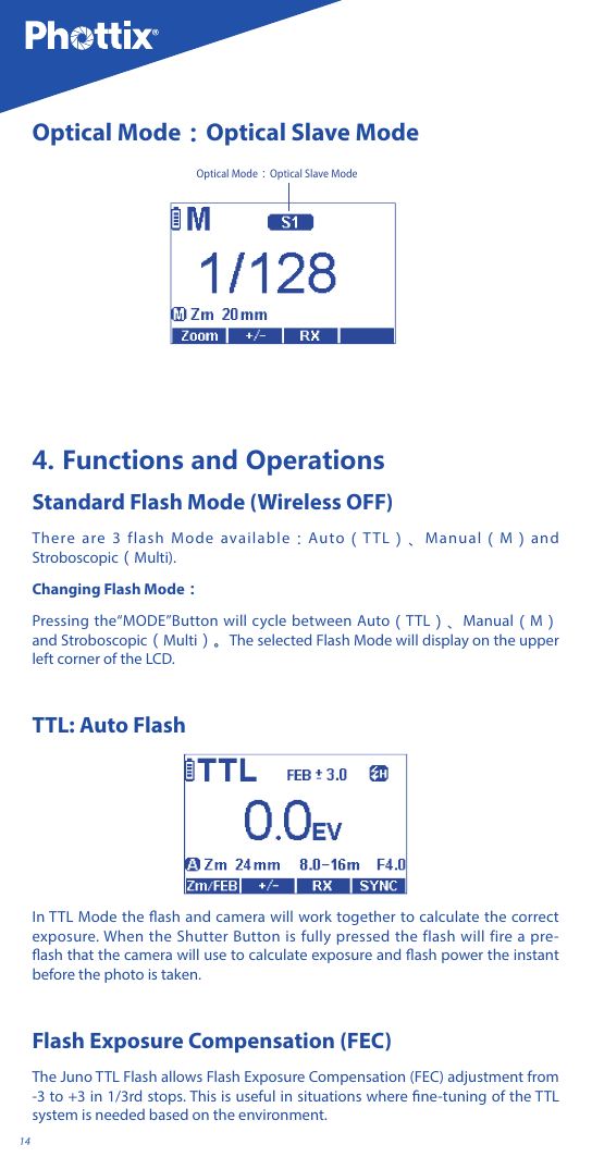 14Optical Mode：Optical Slave ModeOptical Mode：Optical Slave Mode4. Functions and OperationsStandard Flash Mode (Wireless OFF)There are 3 flash Mode available：Auto（TTL）、Manual（M）and Stroboscopic（Multi).Changing Flash Mode：Pressing the&ldquo;MODE&rdquo;Button will cycle between Auto（TTL）、Manual（M）and Stroboscopic（Multi）。The selected Flash Mode will display on the upper left corner of the LCD.TTL: Auto FlashIn TTL Mode the ash and camera will work together to calculate the correct exposure. When the Shutter Button is fully pressed the flash will fire a pre-ash that the camera will use to calculate exposure and ash power the instant before the photo is taken.Flash Exposure Compensation (FEC)The Juno TTL Flash allows Flash Exposure Compensation (FEC) adjustment from -3 to +3 in 1/3rd stops. This is useful in situations where ne-tuning of the TTL system is needed based on the environment.