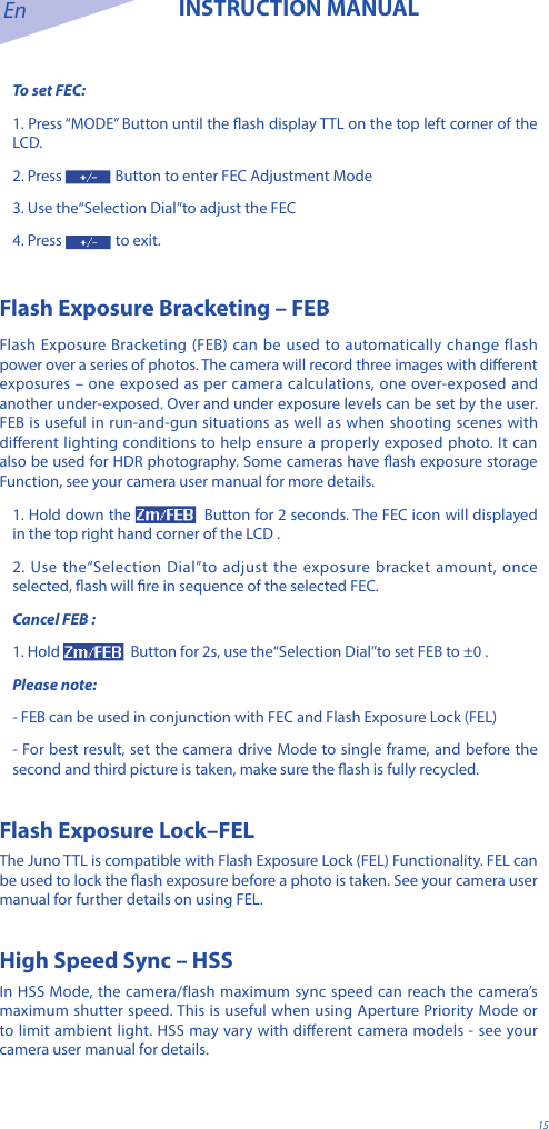 En INSTRUCTION MANUAL15To set FEC:1. Press &ldquo;MODE&rdquo; Button until the ash display TTL on the top left corner of the LCD.2. Press  Button to enter FEC Adjustment Mode3. Use the&ldquo;Selection Dial&rdquo;to adjust the FEC4. Press   to exit.Flash Exposure Bracketing &ndash; FEBFlash Exposure Bracketing (FEB) can be used to automatically change flash power over a series of photos. The camera will record three images with dierent exposures &ndash; one exposed as per camera calculations, one over-exposed and another under-exposed. Over and under exposure levels can be set by the user. FEB is useful in run-and-gun situations as well as when shooting scenes with different lighting conditions to help ensure a properly exposed photo. It can also be used for HDR photography. Some cameras have ash exposure storage Function, see your camera user manual for more details. 1. Hold down the    Button for 2 seconds. The FEC icon will displayed in the top right hand corner of the LCD .2. Use the&ldquo;Selection Dial&rdquo;to adjust the exposure bracket amount, once selected, ash will re in sequence of the selected FEC. Cancel FEB :1. Hold    Button for 2s, use the&ldquo;Selection Dial&rdquo;to set FEB to &plusmn;0 .Please note:- FEB can be used in conjunction with FEC and Flash Exposure Lock (FEL) - For best result, set the camera drive Mode to single frame, and before the second and third picture is taken, make sure the ash is fully recycled.Flash Exposure Lock&ndash;FELThe Juno TTL is compatible with Flash Exposure Lock (FEL) Functionality. FEL can be used to lock the ash exposure before a photo is taken. See your camera user manual for further details on using FEL. High Speed Sync &ndash; HSSIn HSS Mode, the camera/flash maximum sync speed can reach the camera&rsquo;s maximum shutter speed. This is useful when using Aperture Priority Mode or to limit ambient light. HSS may vary with dierent camera models - see your camera user manual for details.