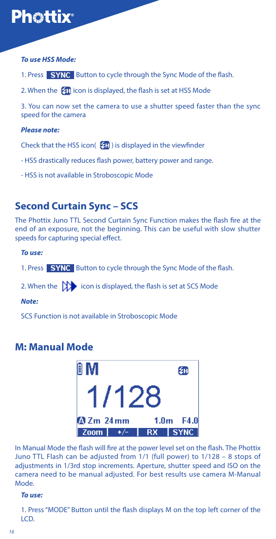 16To use HSS Mode:1. Press   Button to cycle through the Sync Mode of the ash.2. When the    icon is displayed, the ash is set at HSS Mode3. You can now set the camera to use a shutter speed faster than the sync speed for the cameraPlease note: Check that the HSS icon(  ) is displayed in the viewnder- HSS drastically reduces ash power, battery power and range.- HSS is not available in Stroboscopic ModeSecond Curtain Sync &ndash; SCS The Phottix Juno TTL Second Curtain Sync Function makes the ash re at the end of an exposure, not the beginning. This can be useful with slow shutter speeds for capturing special eect.To use:1. Press   Button to cycle through the Sync Mode of the ash.2. When the      icon is displayed, the ash is set at SCS ModeNote:SCS Function is not available in Stroboscopic ModeM: Manual ModeIn Manual Mode the ash will re at the power level set on the ash. The Phottix Juno TTL Flash can be adjusted from 1/1 (full power) to 1/128 &ndash; 8 stops of adjustments in 1/3rd stop increments. Aperture, shutter speed and ISO on the camera need to be manual adjusted. For best results use camera M-Manual Mode.To use:1. Press &ldquo;MODE&rdquo; Button until the ash displays M on the top left corner of the LCD.