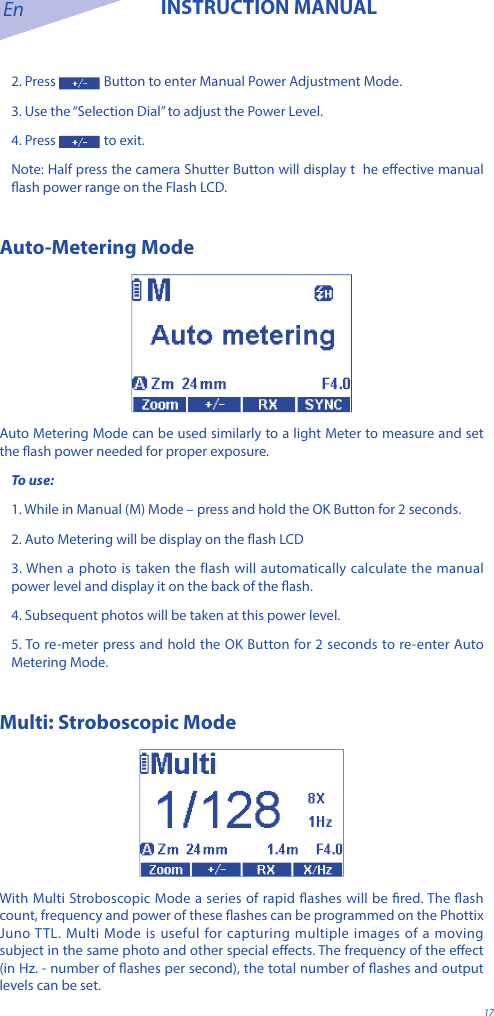 En INSTRUCTION MANUAL172. Press   Button to enter Manual Power Adjustment Mode.3. Use the &ldquo;Selection Dial&rdquo; to adjust the Power Level.4. Press   to exit.Note: Half press the camera Shutter Button will display t  he eective manual ash power range on the Flash LCD.Auto-Metering ModeAuto Metering Mode can be used similarly to a light Meter to measure and set the ash power needed for proper exposure. To use:1. While in Manual (M) Mode &ndash; press and hold the OK Button for 2 seconds. 2. Auto Metering will be display on the ash LCD3. When a photo is taken the flash will automatically calculate the manual power level and display it on the back of the ash. 4. Subsequent photos will be taken at this power level. 5. To re-meter press and hold the OK Button for 2 seconds to re-enter Auto Metering Mode. Multi: Stroboscopic ModeWith Multi Stroboscopic Mode a series of rapid ashes will be red. The ash count, frequency and power of these ashes can be programmed on the Phottix Juno TTL. Multi Mode is useful for capturing multiple images of a moving subject in the same photo and other special eects. The frequency of the eect (in Hz. - number of ashes per second), the total number of ashes and output levels can be set.