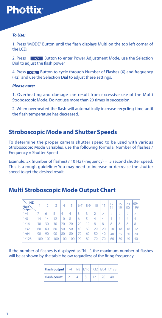 18To Use:1. Press &ldquo;MODE&rdquo; Button until the ash displays Multi on the top left corner of the LCD.2. Press   Button to enter Power Adjustment Mode, use the Selection Dial to adjust the ash power4. Press   Button to cycle through Number of Flashes (X) and frequency (Hz), and use the Selection Dial to adjust these settings.Please note: 1. Overheating and damage can result from excessive use of the Multi Stroboscopic Mode. Do not use more than 20 times in succession. 2. When overheated the ash will automatically increase recycling time until the ash temperature has decreased.Stroboscopic Mode and Shutter Speeds To determine the proper camera shutter speed to be used with various Stroboscopic Mode variables, use the following formula: Number of flashes / Frequency = Shutter Speed Example: 5x (number of ashes) / 10 Hz (Frequency) = .5 second shutter speed. This is a rough guideline: You may need to increase or decrease the shutter speed to get the desired result.Multi Stroboscopic Mode Output Chart1/41/81/161/321/641/1287143060901006143060901005123060901004 10 20 50 80 10048205080100362040709035103060802482050702482040702482040602481835502481630402481220401 2 3 4 5 6-7 8-9 10 11 12-1415-1920-5060-199 HZFlash OutputIf the number of ashes is displayed as &ldquo;N---&rdquo;, the maximum number of ashes will be as shown by the table below regardless of the ring frequency.Flash output   1/4    1/8   1/16  1/32  1/64  1/128Flash count      2        4        8       12       20      40