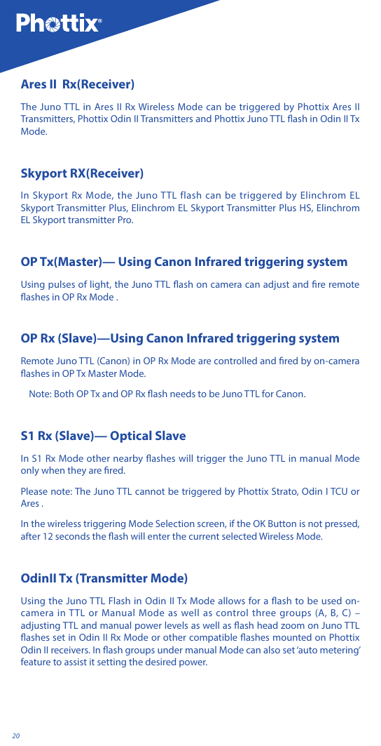 20Ares II  Rx(Receiver)The Juno TTL in Ares II Rx Wireless Mode can be triggered by Phottix Ares II Transmitters, Phottix Odin II Transmitters and Phottix Juno TTL ash in Odin II Tx Mode.Skyport RX(Receiver)In Skyport Rx Mode, the Juno TTL flash can be triggered by Elinchrom EL Skyport Transmitter Plus, Elinchrom EL Skyport Transmitter Plus HS, Elinchrom EL Skyport transmitter Pro.OP Tx(Master)&mdash; Using Canon Infrared triggering system Using pulses of light, the Juno TTL ash on camera can adjust and re remote ashes in OP Rx Mode . OP Rx (Slave)&mdash;Using Canon Infrared triggering systemRemote Juno TTL (Canon) in OP Rx Mode are controlled and red by on-camera ashes in OP Tx Master Mode. Note: Both OP Tx and OP Rx ash needs to be Juno TTL for Canon.S1 Rx (Slave)&mdash; Optical SlaveIn S1 Rx Mode other nearby ashes will trigger the Juno TTL in manual Mode only when they are red. Please note: The Juno TTL cannot be triggered by Phottix Strato, Odin I TCU or Ares .In the wireless triggering Mode Selection screen, if the OK Button is not pressed, after 12 seconds the ash will enter the current selected Wireless Mode.OdinII Tx (Transmitter Mode)Using the Juno TTL Flash in Odin II Tx Mode allows for a ash to be used on-camera in TTL or Manual Mode as well as control three groups (A, B, C) &ndash; adjusting TTL and manual power levels as well as ash head zoom on Juno TTL ashes set in Odin II Rx Mode or other compatible ashes mounted on Phottix Odin II receivers. In ash groups under manual Mode can also set &lsquo;auto metering&rsquo; feature to assist it setting the desired power.