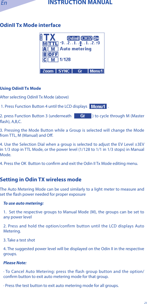 En INSTRUCTION MANUAL21OdinII Tx Mode interfaceUsing OdinII Tx ModeAfter selecting OdinII Tx Mode (above) 1. Press Function Button 4 until the LCD displays  . 2. press Function Button 3 (underneath  ) to cycle through M (Master ash), A,B,C. 3. Pressing the Mode Button while a Group is selected will change the Mode from TTL, M (Manual) and O. 4. Use the Selection Dial when a group is selected to adjust the EV Level &plusmn;3EV in 1/3 stop in TTL Mode, or the power level (1/128 to 1/1 in 1/3 stops) in Manual Mode. 4. Press the OK  Button to conrm and exit the Odin II Tx Mode editing menu.Setting in Odin TX wireless modeThe Auto Metering Mode can be used similarly to a light meter to measure and set the ash power needed for proper exposureTo use auto metering:1.  Set the respective groups to Manual Mode (M), the groups can be set to any power level2. Press and hold the option/confirm button until the LCD displays Auto Metering.3. Take a test shot4. The suggested power level will be displayed on the Odin II in the respective groups.Please Note:&middot; To Cancel Auto Metering: press the flash group button and the option/conrm button to exit auto metering mode for that group.&middot; Press the test button to exit auto metering mode for all groups. 