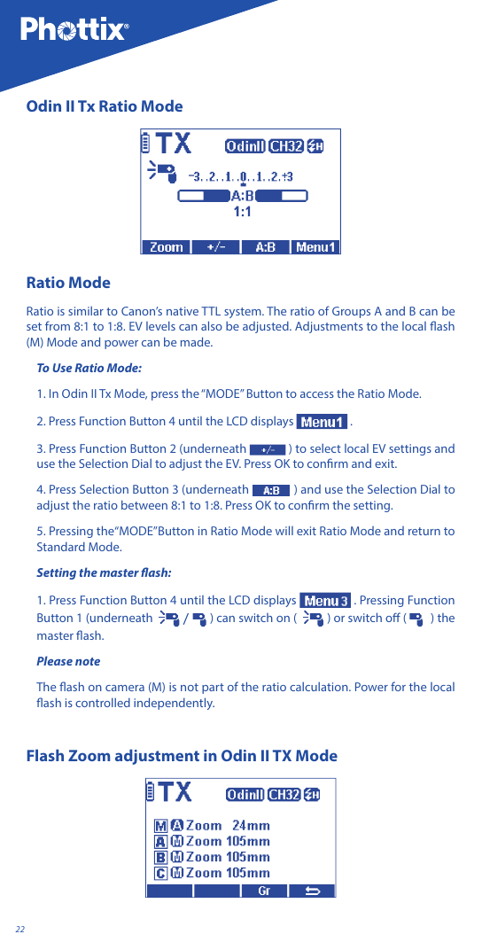 22Odin II Tx Ratio ModeRatio ModeRatio is similar to Canon&rsquo;s native TTL system. The ratio of Groups A and B can be set from 8:1 to 1:8. EV levels can also be adjusted. Adjustments to the local ash (M) Mode and power can be made.To Use Ratio Mode:1. In Odin II Tx Mode, press the &ldquo;MODE&rdquo; Button to access the Ratio Mode.2. Press Function Button 4 until the LCD displays   .3. Press Function Button 2 (underneath  ) to select local EV settings and use the Selection Dial to adjust the EV. Press OK to conrm and exit.4. Press Selection Button 3 (underneath   ) and use the Selection Dial to adjust the ratio between 8:1 to 1:8. Press OK to conrm the setting.5. Pressing the&ldquo;MODE&rdquo;Button in Ratio Mode will exit Ratio Mode and return to Standard Mode.Setting the master ash:1. Press Function Button 4 until the LCD displays  . Pressing Function Button 1 (underneath    /   ) can switch on (   ) or switch o (    ) the master ash.Please note The ash on camera (M) is not part of the ratio calculation. Power for the local ash is controlled independently.Flash Zoom adjustment in Odin II TX Mode