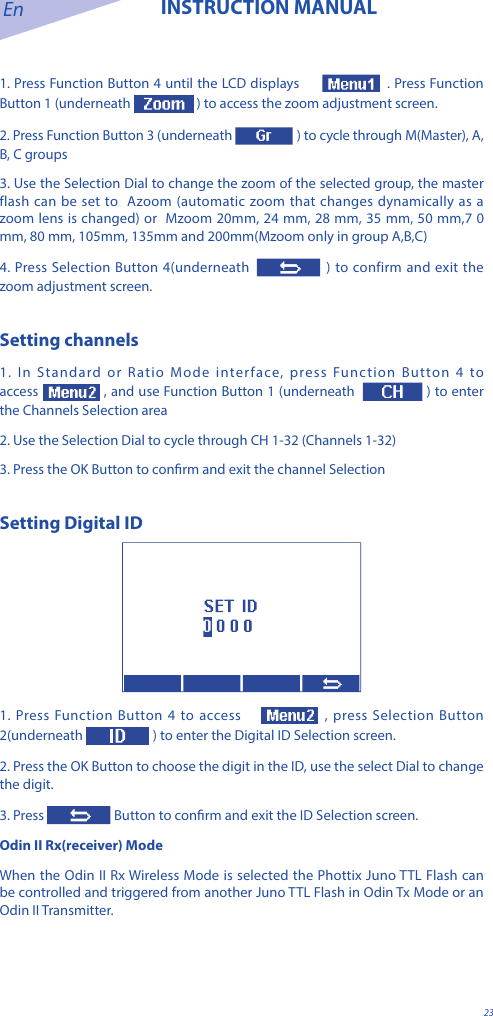 En INSTRUCTION MANUAL231. Press Function Button 4 until the LCD displays  . Press Function Button 1 (underneath   ) to access the zoom adjustment screen. 2. Press Function Button 3 (underneath   ) to cycle through M(Master), A, B, C groups3. Use the Selection Dial to change the zoom of the selected group, the master flash can be set to  Azoom (automatic zoom that changes dynamically as a zoom lens is changed) or  Mzoom 20mm, 24 mm, 28 mm, 35 mm, 50 mm,7 0 mm, 80 mm, 105mm, 135mm and 200mm(Mzoom only in group A,B,C)4. Press Selection Button 4(underneath  ) to confirm and exit the zoom adjustment screen.Setting channels1. In Standard or Ratio Mode interface, press Function Button 4 to access , and use Function Button 1 (underneath  ) to enter the Channels Selection area2. Use the Selection Dial to cycle through CH 1-32 (Channels 1-32) 3. Press the OK Button to conrm and exit the channel SelectionSetting Digital ID  1. Press Function Button 4 to access   , press Selection Button 2(underneath  ) to enter the Digital ID Selection screen.2. Press the OK Button to choose the digit in the ID, use the select Dial to change the digit.3. Press  Button to conrm and exit the ID Selection screen.Odin II Rx(receiver) ModeWhen the Odin II Rx Wireless Mode is selected the Phottix Juno TTL Flash can be controlled and triggered from another Juno TTL Flash in Odin Tx Mode or an Odin II Transmitter.