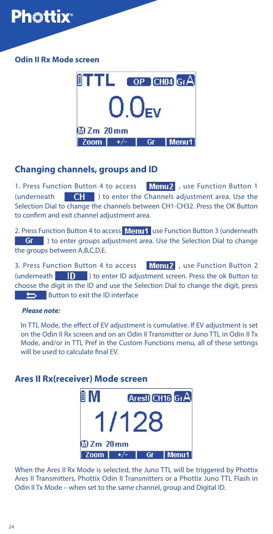 24Odin II Rx Mode screenChanging channels, groups and ID1. Press Function Button 4 to access  , use Function Button 1 (underneath  ) to enter the Channels adjustment area. Use the Selection Dial to change the channels between CH1-CH32. Press the OK Button to conrm and exit channel adjustment area.2. Press Function Button 4 to access  use Function Button 3 (underneath ) to enter groups adjustment area. Use the Selection Dial to change the groups between A,B,C,D,E.  3. Press Function Button 4 to access  , use Function Button 2 (underneath  ) to enter ID adjustment screen. Press the ok Button to choose the digit in the ID and use the Selection Dial to change the digit, press   Button to exit the ID interface Please note: In TTL Mode, the eect of EV adjustment is cumulative. If EV adjustment is set on the Odin II Rx screen and on an Odin II Transmitter or Juno TTL in Odin II Tx Mode, and/or in TTL Pref in the Custom Functions menu, all of these settings will be used to calculate nal EV.Ares II Rx(receiver) Mode screen When the Ares II Rx Mode is selected, the Juno TTL will be triggered by Phottix Ares II Transmitters, Phottix Odin II Transmitters or a Phottix Juno TTL Flash in Odin II Tx Mode &ndash; when set to the same channel, group and Digital ID. 