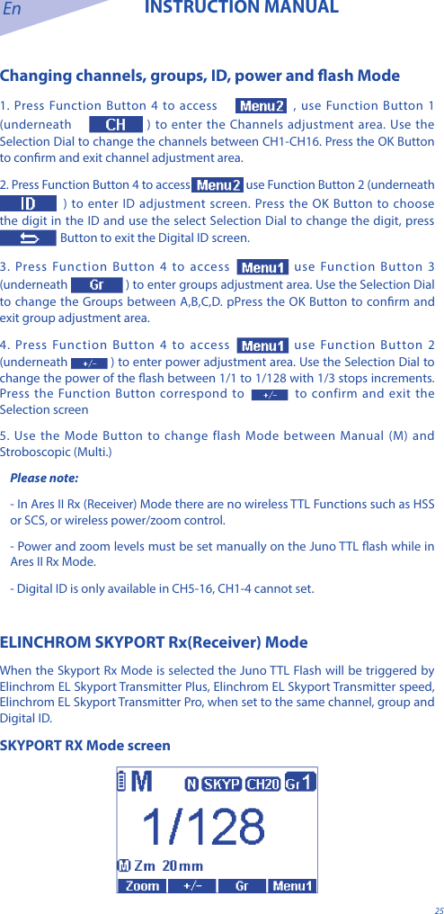 En INSTRUCTION MANUAL25Changing channels, groups, ID, power and ash Mode1. Press Function Button 4 to access  , use Function Button 1 (underneath   ) to enter the Channels adjustment area. Use the Selection Dial to change the channels between CH1-CH16. Press the OK Button to conrm and exit channel adjustment area.2. Press Function Button 4 to access  use Function Button 2 (underneath  ) to enter ID adjustment screen. Press the OK Button to choose the digit in the ID and use the select Selection Dial to change the digit, press   Button to exit the Digital ID screen.3. Press Function Button 4 to access  use Function Button 3 (underneath ) to enter groups adjustment area. Use the Selection Dial to change the Groups between A,B,C,D. pPress the OK Button to conrm and exit group adjustment area.4. Press Function Button 4 to access  use Function Button 2 (underneath  ) to enter power adjustment area. Use the Selection Dial to change the power of the ash between 1/1 to 1/128 with 1/3 stops increments. Press the Function Button correspond to to confirm and exit the Selection screen5. Use the Mode Button to change flash Mode between Manual (M) and Stroboscopic (Multi.)Please note: - In Ares II Rx (Receiver) Mode there are no wireless TTL Functions such as HSS or SCS, or wireless power/zoom control. - Power and zoom levels must be set manually on the Juno TTL ash while in Ares II Rx Mode.- Digital ID is only available in CH5-16, CH1-4 cannot set.ELINCHROM SKYPORT Rx(Receiver) ModeWhen the Skyport Rx Mode is selected the Juno TTL Flash will be triggered by Elinchrom EL Skyport Transmitter Plus, Elinchrom EL Skyport Transmitter speed, Elinchrom EL Skyport Transmitter Pro, when set to the same channel, group and Digital ID. SKYPORT RX Mode screen