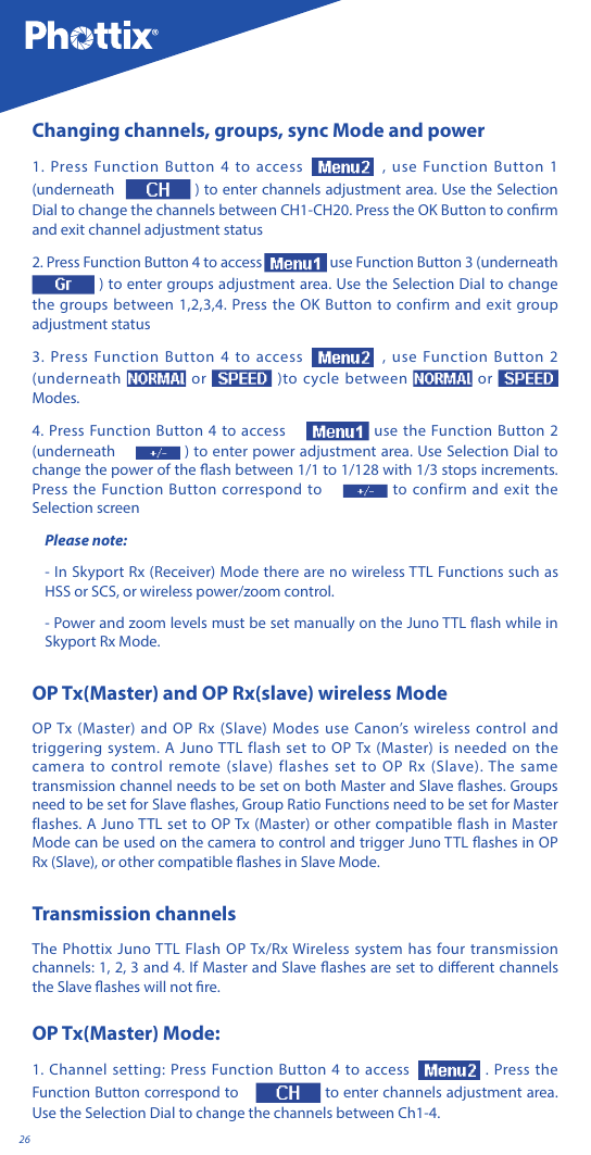 26Changing channels, groups, sync Mode and power1. Press Function Button 4 to access , use Function Button 1 (underneath   ) to enter channels adjustment area. Use the Selection Dial to change the channels between CH1-CH20. Press the OK Button to conrm and exit channel adjustment status2. Press Function Button 4 to access  use Function Button 3 (underneath  ) to enter groups adjustment area. Use the Selection Dial to change the groups between 1,2,3,4. Press the OK Button to confirm and exit group adjustment status3. Press Function Button 4 to access , use Function Button 2 (underneath   or   )to cycle between   or    Modes.4. Press Function Button 4 to access   use the Function Button 2 (underneath   ) to enter power adjustment area. Use Selection Dial to change the power of the ash between 1/1 to 1/128 with 1/3 stops increments. Press the Function Button correspond to   to confirm and exit the Selection screenPlease note:- In Skyport Rx (Receiver) Mode there are no wireless TTL Functions such as HSS or SCS, or wireless power/zoom control. - Power and zoom levels must be set manually on the Juno TTL ash while in Skyport Rx Mode.OP Tx(Master) and OP Rx(slave) wireless ModeOP Tx (Master) and OP Rx (Slave) Modes use Canon&rsquo;s wireless control and triggering system. A Juno TTL flash set to OP Tx (Master) is needed on the camera to control remote (slave) flashes set to OP Rx (Slave). The same transmission channel needs to be set on both Master and Slave ashes. Groups need to be set for Slave ashes, Group Ratio Functions need to be set for Master flashes. A Juno TTL set to OP Tx (Master) or other compatible flash in Master Mode can be used on the camera to control and trigger Juno TTL ashes in OP Rx (Slave), or other compatible ashes in Slave Mode.Transmission channelsThe Phottix Juno TTL Flash OP Tx/Rx Wireless system has four transmission channels: 1, 2, 3 and 4. If Master and Slave ashes are set to dierent channels the Slave ashes will not re.OP Tx(Master) Mode:1. Channel setting: Press Function Button 4 to access  . Press the Function Button correspond to   to enter channels adjustment area. Use the Selection Dial to change the channels between Ch1-4.
