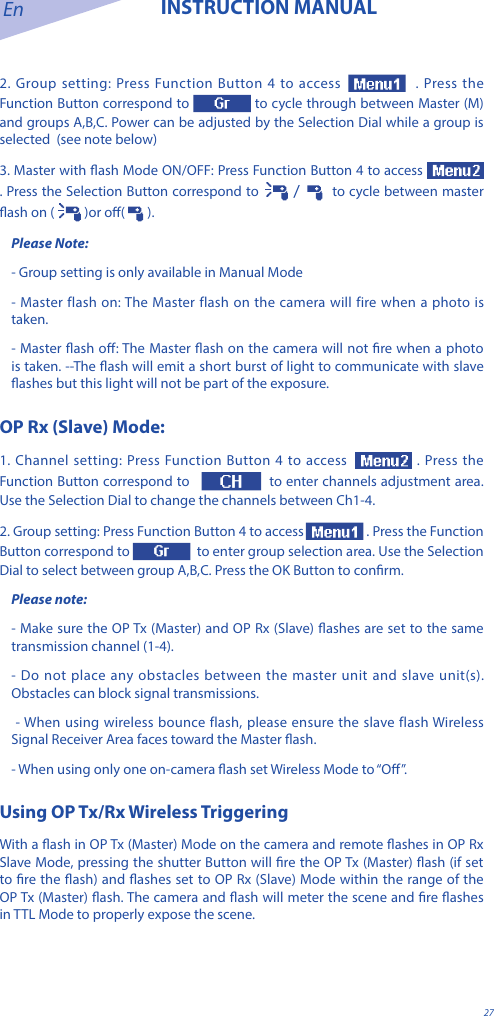 En INSTRUCTION MANUAL272. Group setting: Press Function Button 4 to access   . Press the Function Button correspond to  to cycle through between Master (M) and groups A,B,C. Power can be adjusted by the Selection Dial while a group is selected  (see note below)3. Master with ash Mode ON/OFF: Press Function Button 4 to access  . Press the Selection Button correspond to   /    to cycle between master ash on (  )or o(   ).Please Note:- Group setting is only available in Manual Mode- Master flash on: The Master flash on the camera will fire when a photo is taken.- Master ash o: The Master ash on the camera will not re when a photo is taken. --The ash will emit a short burst of light to communicate with slave ashes but this light will not be part of the exposure.OP Rx (Slave) Mode:1. Channel setting: Press Function Button 4 to access  . Press the Function Button correspond to    to enter channels adjustment area. Use the Selection Dial to change the channels between Ch1-4.2. Group setting: Press Function Button 4 to access  . Press the Function Button correspond to    to enter group selection area. Use the Selection Dial to select between group A,B,C. Press the OK Button to conrm.Please note: - Make sure the OP Tx (Master) and OP Rx (Slave) ashes are set to the same transmission channel (1-4). - Do not place any obstacles between the master unit and slave unit(s). Obstacles can block signal transmissions. - When using wireless bounce flash, please ensure the slave flash Wireless Signal Receiver Area faces toward the Master ash. - When using only one on-camera ash set Wireless Mode to &ldquo;O&rdquo;.Using OP Tx/Rx Wireless Triggering With a ash in OP Tx (Master) Mode on the camera and remote ashes in OP Rx Slave Mode, pressing the shutter Button will re the OP Tx (Master) ash (if set to re the ash) and ashes set to OP Rx (Slave) Mode within the range of the OP Tx (Master) ash. The camera and ash will meter the scene and re ashes in TTL Mode to properly expose the scene.  