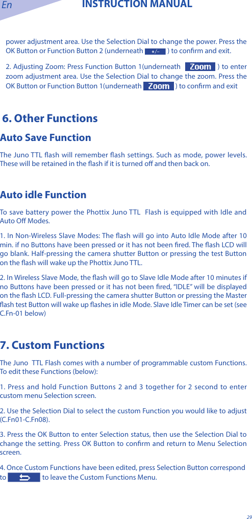 En INSTRUCTION MANUAL29power adjustment area. Use the Selection Dial to change the power. Press the OK Button or Function Button 2 (underneath  ) to conrm and exit.2. Adjusting Zoom: Press Function Button 1(underneath   ) to enter zoom adjustment area. Use the Selection Dial to change the zoom. Press the OK Button or Function Button 1(underneath   ) to conrm and exit 6. Other Functions Auto Save FunctionThe Juno TTL ash will remember ash settings. Such as mode, power levels. These will be retained in the ash if it is turned o and then back on.Auto idle FunctionTo save battery power the Phottix Juno TTL  Flash is equipped with Idle and Auto O Modes. 1. In Non-Wireless Slave Modes: The ash will go into Auto Idle Mode after 10 min. if no Buttons have been pressed or it has not been red. The ash LCD will go blank. Half-pressing the camera shutter Button or pressing the test Button on the ash will wake up the Phottix Juno TTL. 2. In Wireless Slave Mode, the ash will go to Slave Idle Mode after 10 minutes if no Buttons have been pressed or it has not been red, &ldquo;IDLE&rdquo; will be displayed on the ash LCD. Full-pressing the camera shutter Button or pressing the Master ash test Button will wake up ashes in idle Mode. Slave Idle Timer can be set (see C.Fn-01 below)7. Custom FunctionsThe Juno  TTL Flash comes with a number of programmable custom Functions. To edit these Functions (below):1. Press and hold Function Buttons 2 and 3 together for 2 second to enter custom menu Selection screen.2. Use the Selection Dial to select the custom Function you would like to adjust (C.Fn01-C.Fn08).3. Press the OK Button to enter Selection status, then use the Selection Dial to change the setting. Press OK Button to conrm and return to Menu Selection screen.4. Once Custom Functions have been edited, press Selection Button correspond to   to leave the Custom Functions Menu.