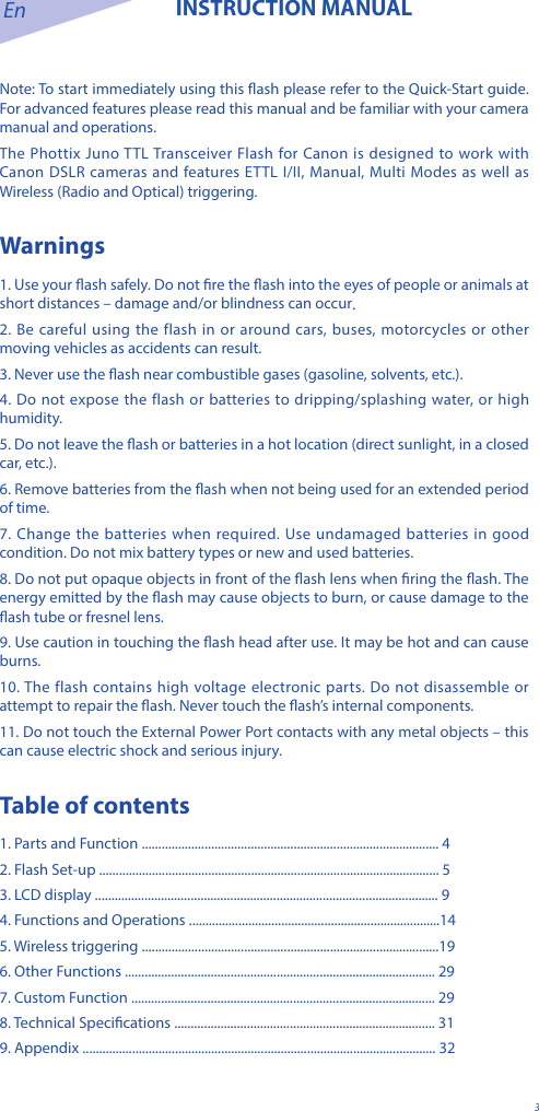 En INSTRUCTION MANUAL3Note: To start immediately using this ash please refer to the Quick-Start guide. For advanced features please read this manual and be familiar with your camera manual and operations.The Phottix Juno TTL Transceiver Flash for Canon is designed to work with Canon DSLR cameras and features ETTL I/II, Manual, Multi Modes as well as Wireless (Radio and Optical) triggering.Warnings1. Use your ash safely. Do not re the ash into the eyes of people or animals at short distances &ndash; damage and/or blindness can occur.2. Be careful using the flash in or around cars, buses, motorcycles or other moving vehicles as accidents can result.3. Never use the ash near combustible gases (gasoline, solvents, etc.).4. Do not expose the flash or batteries to dripping/splashing water, or high humidity.5. Do not leave the ash or batteries in a hot location (direct sunlight, in a closed car, etc.).6. Remove batteries from the ash when not being used for an extended period of time.7. Change the batteries when required. Use undamaged batteries in good condition. Do not mix battery types or new and used batteries.8. Do not put opaque objects in front of the ash lens when ring the ash. The energy emitted by the ash may cause objects to burn, or cause damage to the ash tube or fresnel lens.9. Use caution in touching the ash head after use. It may be hot and can cause burns.10. The flash contains high voltage electronic parts. Do not disassemble or attempt to repair the ash. Never touch the ash&rsquo;s internal components.11. Do not touch the External Power Port contacts with any metal objects &ndash; this can cause electric shock and serious injury.Table of contents1. Parts and Function .......................................................................................... 42. Flash Set-up ....................................................................................................... 53. LCD display ........................................................................................................ 94. Functions and Operations ............................................................................145. Wireless triggering ..........................................................................................196. Other Functions .............................................................................................. 297. Custom Function ............................................................................................ 298. Technical Specications ............................................................................... 319. Appendix ........................................................................................................... 32