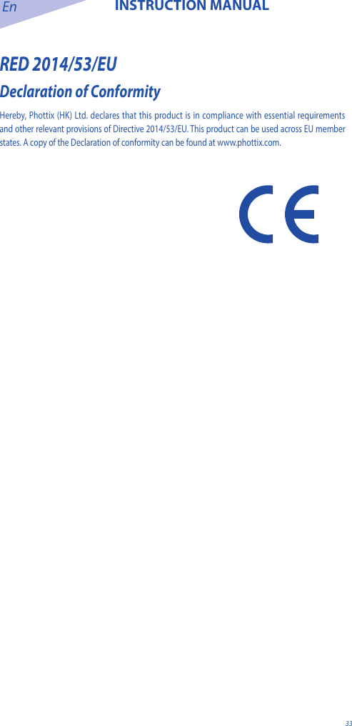En INSTRUCTION MANUAL33RED 2014/53/EUDeclaration of Conformity Hereby, Phottix (HK) Ltd. declares that this product is in compliance with essential requirements and other relevant provisions of Directive 2014/53/EU. This product can be used across EU member states. A copy of the Declaration of conformity can be found at www.phottix.com. 