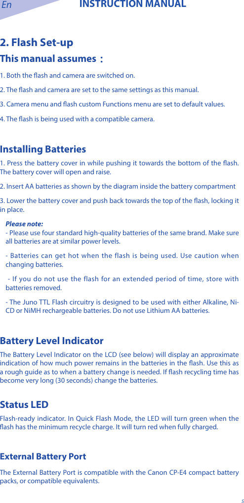 En INSTRUCTION MANUAL52. Flash Set-upThis manual assumes：1. Both the ash and camera are switched on.2. The ash and camera are set to the same settings as this manual.3. Camera menu and ash custom Functions menu are set to default values.4. The ash is being used with a compatible camera.Installing Batteries1. Press the battery cover in while pushing it towards the bottom of the ash. The battery cover will open and raise.2. Insert AA batteries as shown by the diagram inside the battery compartment3. Lower the battery cover and push back towards the top of the ash, locking it in place.Please note:- Please use four standard high-quality batteries of the same brand. Make sure all batteries are at similar power levels. - Batteries can get hot when the flash is being used. Use caution when changing batteries. - If you do not use the flash for an extended period of time, store with batteries removed.- The Juno TTL Flash circuitry is designed to be used with either Alkaline, Ni-CD or NiMH rechargeable batteries. Do not use Lithium AA batteries.Battery Level IndicatorThe Battery Level Indicator on the LCD (see below) will display an approximate indication of how much power remains in the batteries in the ash. Use this as a rough guide as to when a battery change is needed. If ash recycling time has become very long (30 seconds) change the batteries.Status LEDFlash-ready indicator. In Quick Flash Mode, the LED will turn green when the ash has the minimum recycle charge. It will turn red when fully charged.External Battery Port The External Battery Port is compatible with the Canon CP-E4 compact battery packs, or compatible equivalents.