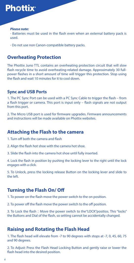 6Please note: - Batteries must be used in the ash even when an external battery pack is used. - Do not use non Canon-compatible battery packs.Overheating Protection The Phottix Juno TTL contains an overheating protection circuit that will slow ash recycle time to avoid overheating-related damage. Approximately 30 full-power ashes in a short amount of time will trigger this protection. Stop using the ash and wait 10 minutes for it to cool down. Sync and USB Ports 1. The PC Sync Port can be used with a PC Sync Cable to trigger the ash &ndash; from a ash trigger or camera. This port is input only &ndash; ash signals are not output from this port. 2. The Micro USB port is used for rmware upgrades. Firmware announcements and instructions will be made available on Phottix websites.Attaching the Flash to the camera1. Turn o both the camera and ash 2. Align the ash hot shoe with the camera hot shoe.3. Slide the ash into the camera hot shoe until fully inserted. 4. Lock the ash in position by pushing the locking lever to the right until the lock engages with a click. 5. To Unlock, press the locking release Button on the locking lever and slide to the left.Turning the Flash On/ O1. To power on the ash move the power switch to the on position. 2. To power o the ash move the power switch to the o position.3. To Lock the ash：Move the power switch to the&ldquo;LOCK&rdquo;positios. This &ldquo;locks&rdquo; the Buttons and Dial of the ash, so setting cannot be accidentally changed. Raising and Rotating the Flash Head1. The ash head will elevate from -7 to 90 degrees with stops at -7, 0, 45, 60, 75 and 90 degrees. 2. To Adjust: Press the Flash Head Locking Button and gently raise or lower the ash head into the desired position. 