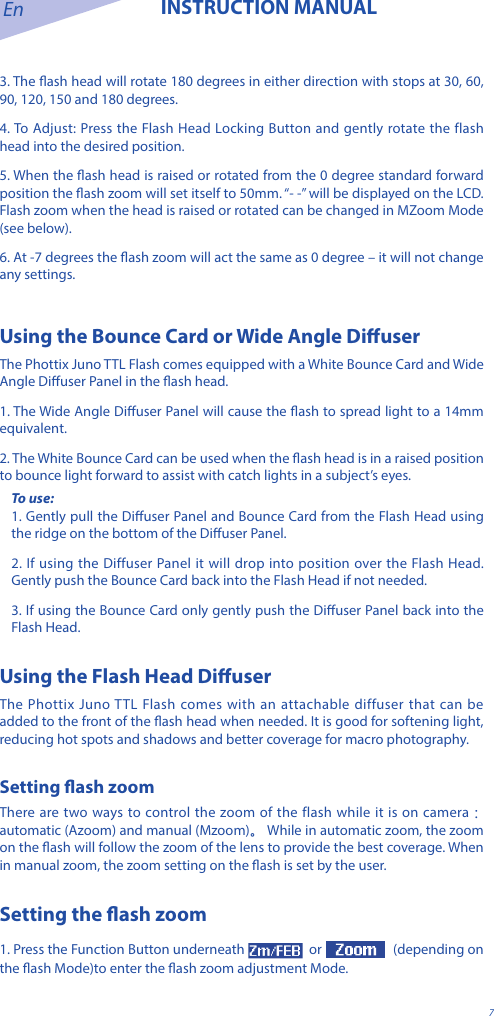 En INSTRUCTION MANUAL73. The ash head will rotate 180 degrees in either direction with stops at 30, 60, 90, 120, 150 and 180 degrees. 4. To Adjust: Press the Flash Head Locking Button and gently rotate the flash head into the desired position. 5. When the ash head is raised or rotated from the 0 degree standard forward position the ash zoom will set itself to 50mm. &ldquo;- -&rdquo; will be displayed on the LCD. Flash zoom when the head is raised or rotated can be changed in MZoom Mode (see below). 6. At -7 degrees the ash zoom will act the same as 0 degree &ndash; it will not change any settings.Using the Bounce Card or Wide Angle Diuser The Phottix Juno TTL Flash comes equipped with a White Bounce Card and Wide Angle Diuser Panel in the ash head. 1. The Wide Angle Diuser Panel will cause the ash to spread light to a 14mm equivalent. 2. The White Bounce Card can be used when the ash head is in a raised position to bounce light forward to assist with catch lights in a subject&rsquo;s eyes.To use: 1. Gently pull the Diuser Panel and Bounce Card from the Flash Head using the ridge on the bottom of the Diuser Panel. 2. If using the Diffuser Panel it will drop into position over the Flash Head. Gently push the Bounce Card back into the Flash Head if not needed.3. If using the Bounce Card only gently push the Diuser Panel back into the Flash Head.Using the Flash Head Diuser The Phottix Juno TTL Flash comes with an attachable diffuser that can be added to the front of the ash head when needed. It is good for softening light, reducing hot spots and shadows and better coverage for macro photography. Setting ash zoomThere are two ways to control the zoom of the flash while it is on camera： automatic (Azoom) and manual (Mzoom)。 While in automatic zoom, the zoom on the ash will follow the zoom of the lens to provide the best coverage. When in manual zoom, the zoom setting on the ash is set by the user.Setting the ash zoom1. Press the Function Button underneath   or   (depending on the ash Mode)to enter the ash zoom adjustment Mode.