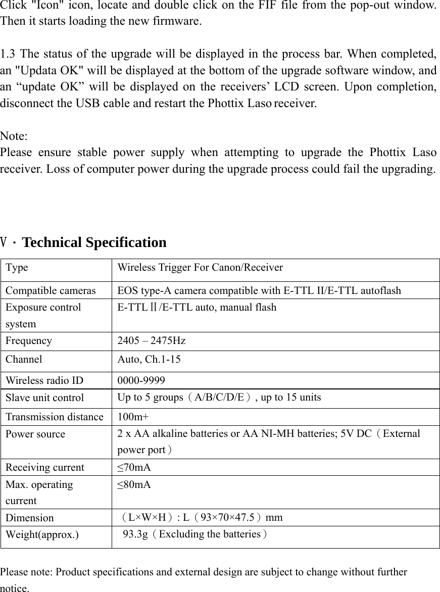 Click "Icon" icon, locate and double click on the FIF file from the pop-out window. Then it starts loading the new firmware.  1.3 The status of the upgrade will be displayed in the process bar. When completed, an "Updata OK" will be displayed at the bottom of the upgrade software window, and an &ldquo;update OK&rdquo; will be displayed on the receivers&rsquo; LCD screen. Upon completion, disconnect the USB cable and restart the Phottix Laso receiver.  Note:  Please ensure stable power supply when attempting to upgrade the Phottix Laso receiver. Loss of computer power during the upgrade process could fail the upgrading.    V．Technical Specification Type Wireless Trigger For Canon/Receiver Compatible cameras  EOS type-A camera compatible with E-TTL II/E-TTL autoflash Exposure control system E-TTLⅡ/E-TTL auto, manual flash Frequency  2405 &ndash; 2475Hz Channel Auto, Ch.1-15 Wireless radio ID  0000-9999 Slave unit control  Up to 5 groups（A/B/C/D/E）, up to 15 units Transmission distance  100m+ Power source  2 x AA alkaline batteries or AA NI-MH batteries; 5V DC（External power port） Receiving current  &le;70mA Max. operating current &le;80mA Dimension  （L&times;W&times;H）: L（93&times;70&times;47.5）mm Weight(approx.)  93.3g（Excluding the batteries） Please note: Product specifications and external design are subject to change without further notice.     