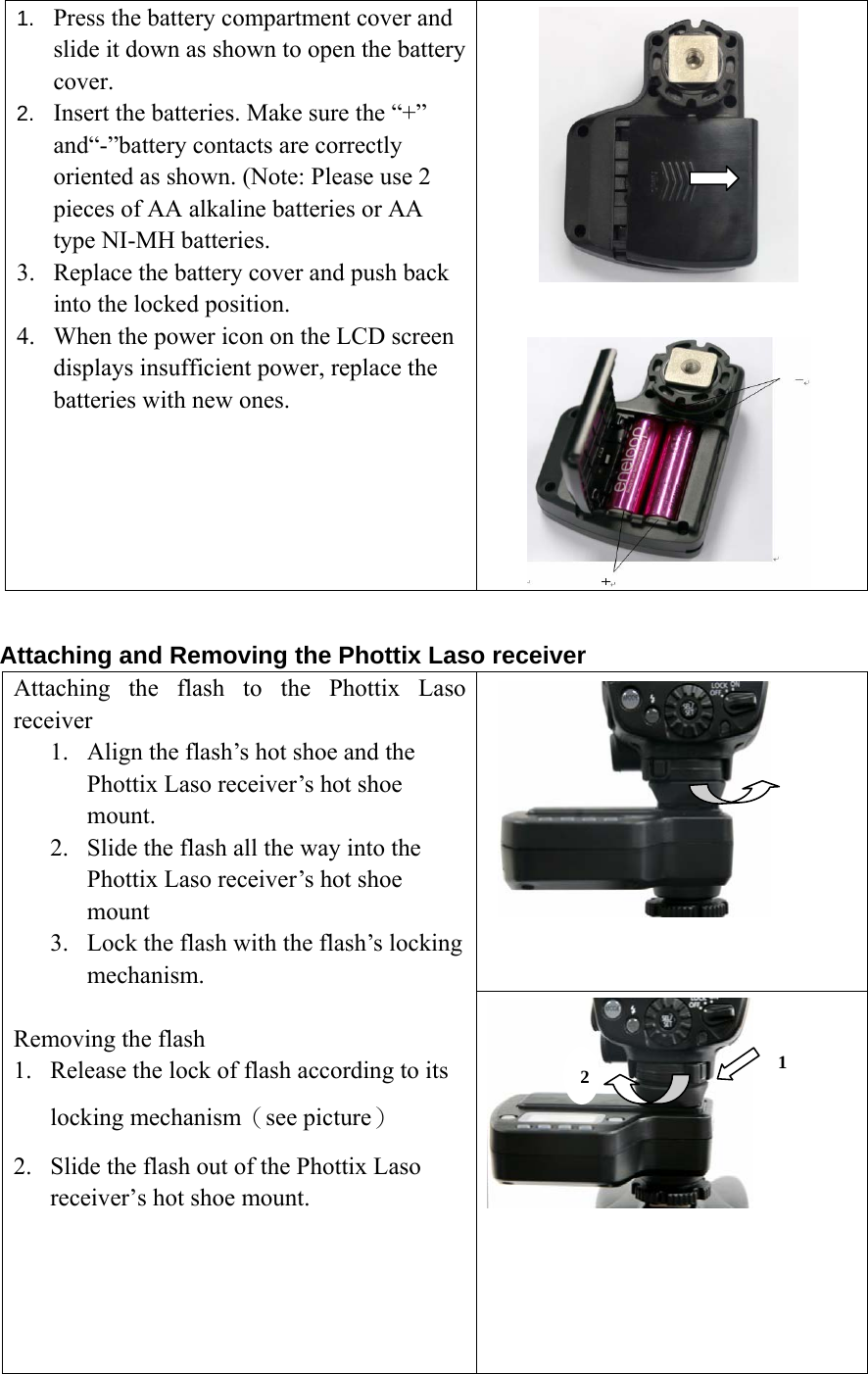 1.  Press the battery compartment cover and slide it down as shown to open the battery cover.   2.  Insert the batteries. Make sure the &ldquo;+&rdquo; and&ldquo;-&rdquo;battery contacts are correctly oriented as shown. (Note: Please use 2 pieces of AA alkaline batteries or AA type NI-MH batteries.   3. Replace the battery cover and push back into the locked position. 4. When the power icon on the LCD screen displays insufficient power, replace the batteries with new ones.      Attaching and Removing the Phottix Laso receiver      Attaching the flash to the Phottix Laso receiver 1. Align the flash&rsquo;s hot shoe and the Phottix Laso receiver&rsquo;s hot shoe mount. 2. Slide the flash all the way into the Phottix Laso receiver&rsquo;s hot shoe mount 3. Lock the flash with the flash&rsquo;s locking mechanism.   Removing the flash 1. Release the lock of flash according to its locking mechanism（see picture） 2. Slide the flash out of the Phottix Laso receiver&rsquo;s hot shoe mount.        1 2