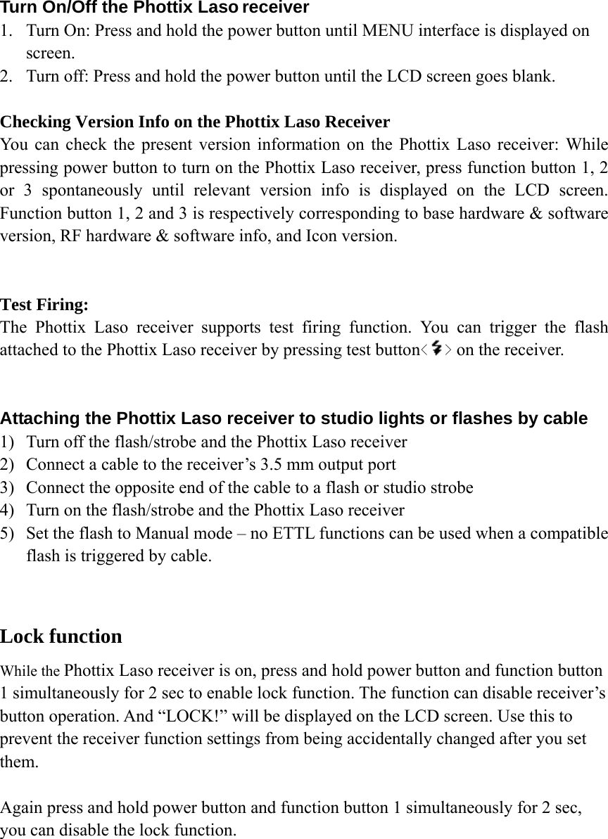  Turn On/Off the Phottix Laso receiver 1. Turn On: Press and hold the power button until MENU interface is displayed on screen.  2. Turn off: Press and hold the power button until the LCD screen goes blank.  Checking Version Info on the Phottix Laso Receiver You can check the present version information on the Phottix Laso receiver: While pressing power button to turn on the Phottix Laso receiver, press function button 1, 2 or 3 spontaneously until relevant version info is displayed on the LCD screen. Function button 1, 2 and 3 is respectively corresponding to base hardware &amp; software version, RF hardware &amp; software info, and Icon version.   Test Firing: The Phottix Laso receiver supports test firing function. You can trigger the flash attached to the Phottix Laso receiver by pressing test button< > on the receiver.   Attaching the Phottix Laso receiver to studio lights or flashes by cable 1) Turn off the flash/strobe and the Phottix Laso receiver 2) Connect a cable to the receiver&rsquo;s 3.5 mm output port 3) Connect the opposite end of the cable to a flash or studio strobe 4) Turn on the flash/strobe and the Phottix Laso receiver 5) Set the flash to Manual mode &ndash; no ETTL functions can be used when a compatible flash is triggered by cable.  Lock function While the Phottix Laso receiver is on, press and hold power button and function button 1 simultaneously for 2 sec to enable lock function. The function can disable receiver&rsquo;s button operation. And &ldquo;LOCK!&rdquo; will be displayed on the LCD screen. Use this to prevent the receiver function settings from being accidentally changed after you set them.  Again press and hold power button and function button 1 simultaneously for 2 sec, you can disable the lock function.       