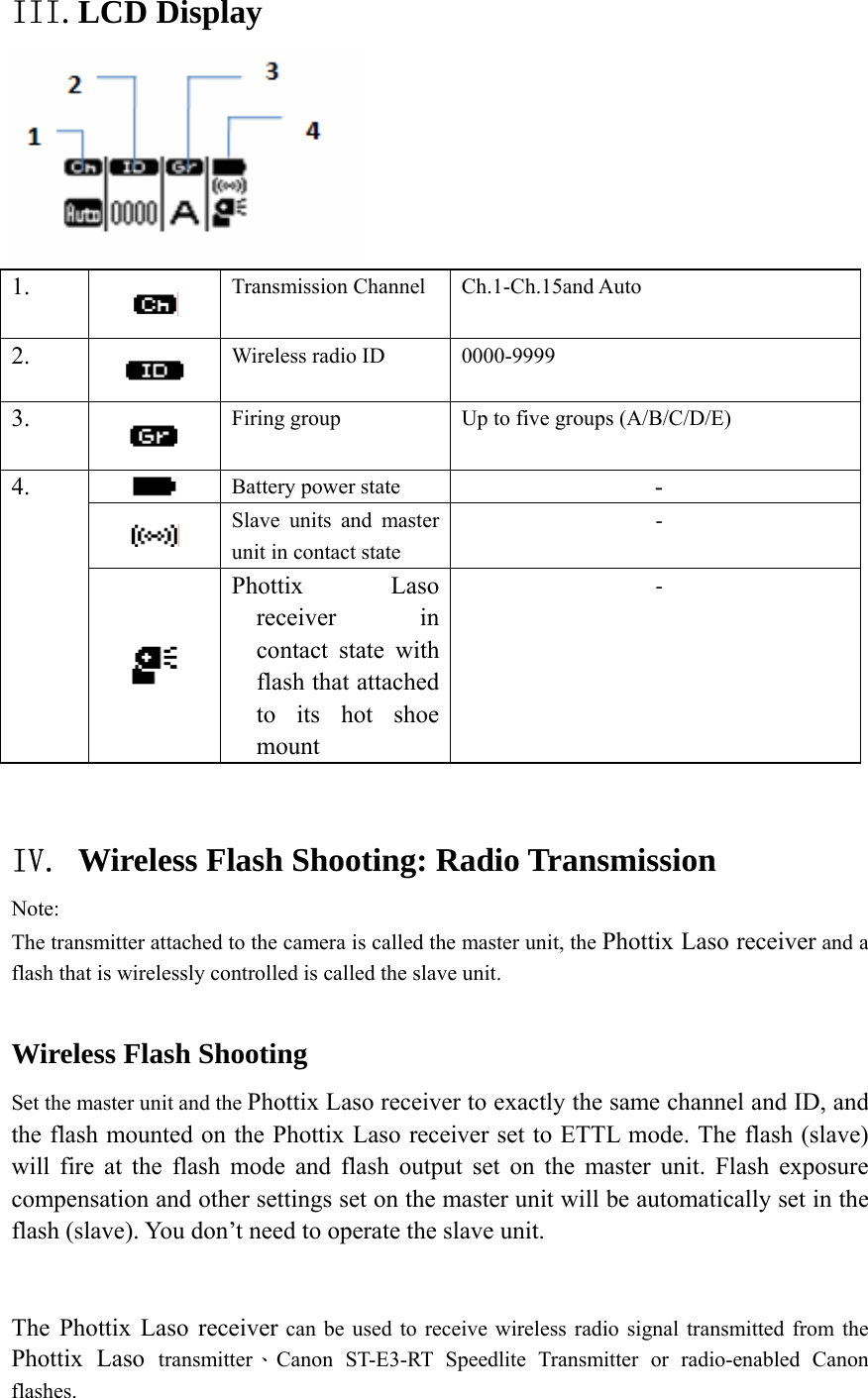 III.LCD Display  1.   Transmission Channel  Ch.1-Ch.15and Auto   2.   Wireless radio ID  0000-9999  3.   Firing group  Up to five groups (A/B/C/D/E)  Battery power state  -  Slave units and master unit in contact state - 4.  Phottix Laso receiver in contact state with flash that attached to its hot shoe mount -  IV. Wireless Flash Shooting: Radio Transmission Note: The transmitter attached to the camera is called the master unit, the Phottix Laso receiver and a flash that is wirelessly controlled is called the slave unit.  Wireless Flash Shooting Set the master unit and the Phottix Laso receiver to exactly the same channel and ID, and the flash mounted on the Phottix Laso receiver set to ETTL mode. The flash (slave) will fire at the flash mode and flash output set on the master unit. Flash exposure compensation and other settings set on the master unit will be automatically set in the flash (slave). You don&rsquo;t need to operate the slave unit.  The Phottix Laso receiver can be used to receive wireless radio signal transmitted from the Phottix Laso transmitter、Canon ST-E3-RT Speedlite Transmitter or radio-enabled Canon flashes.  