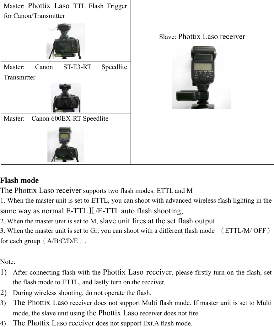 Master:  Phottix Laso TTL Flash Trigger for Canon/Transmitter  Master: Canon ST-E3-RT Speedlite Transmitter  Master:  Canon 600EX-RT Speedlite  Slave: Phottix Laso receiver     Flash mode The Phottix Laso receiver supports two flash modes: ETTL and M 1. When the master unit is set to ETTL, you can shoot with advanced wireless flash lighting in the same way as normal E-TTLⅡ/E-TTL auto flash shooting; 2. When the master unit is set to M, slave unit fires at the set flash output 3. When the master unit is set to Gr, you can shoot with a different flash mode  （ETTL/M/ OFF）for each group（A/B/C/D/E）.  Note: 1) After connecting flash with the Phottix Laso receiver, please firstly turn on the flash, set the flash mode to ETTL, and lastly turn on the receiver. 2) During wireless shooting, do not operate the flash. 3) The Phottix Laso receiver does not support Multi flash mode. If master unit is set to Multi mode, the slave unit using the Phottix Laso receiver does not fire.   4) The Phottix Laso receiver does not support Ext.A flash mode.             