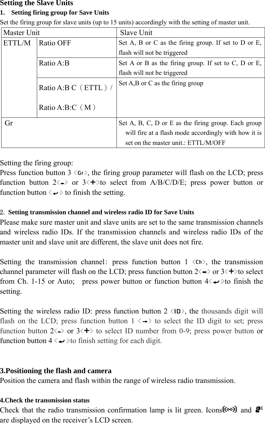 Setting the Slave Units 1. Setting firing group for Save Units Set the firing group for slave units (up to 15 units) accordingly with the setting of master unit. Master Unit  Slave Unit Ratio OFF  Set A, B or C as the firing group. If set to D or E, flash will not be triggered Ratio A:B  Set A or B as the firing group. If set to C, D or E, flash will not be triggered ETTL/M Ratio A:B C（ETTL）/Ratio A:B:C（M） Set A,B or C as the firing group Gr  Set A, B, C, D or E as the firing group. Each group will fire at a flash mode accordingly with how it is set on the master unit.: ETTL/M/OFF  Setting the firing group:   Press function button 3 < >, the firing group parameter will flash on the LCD; press function button 2< > or 3< >to select from A/B/C/D/E; press power button or function button < > to finish the setting.  2. Setting transmission channel and wireless radio ID for Save Units Please make sure master unit and slave units are set to the same transmission channels and wireless radio IDs. If the transmission channels and wireless radio IDs of the master unit and slave unit are different, the slave unit does not fire.  Setting the transmission channel: press function button 1 < >, the transmission channel parameter will flash on the LCD; press function button 2< > or 3< >to select from Ch. 1-15 or Auto;    press power button or function button 4< >to finish the setting.  Setting the wireless radio ID: press function button 2 < >, the thousands digit will flash on the LCD; press function button 1 < > to select the ID digit to set; press function button 2< > or 3< > to select ID number from 0-9; press power button or function button 4 < >to finish setting for each digit.   3.Positioning the flash and camera Position the camera and flash within the range of wireless radio transmission.  4.Check the transmission status Check that the radio transmission confirmation lamp is lit green. Icons  and   are displayed on the receiver&rsquo;s LCD screen.  