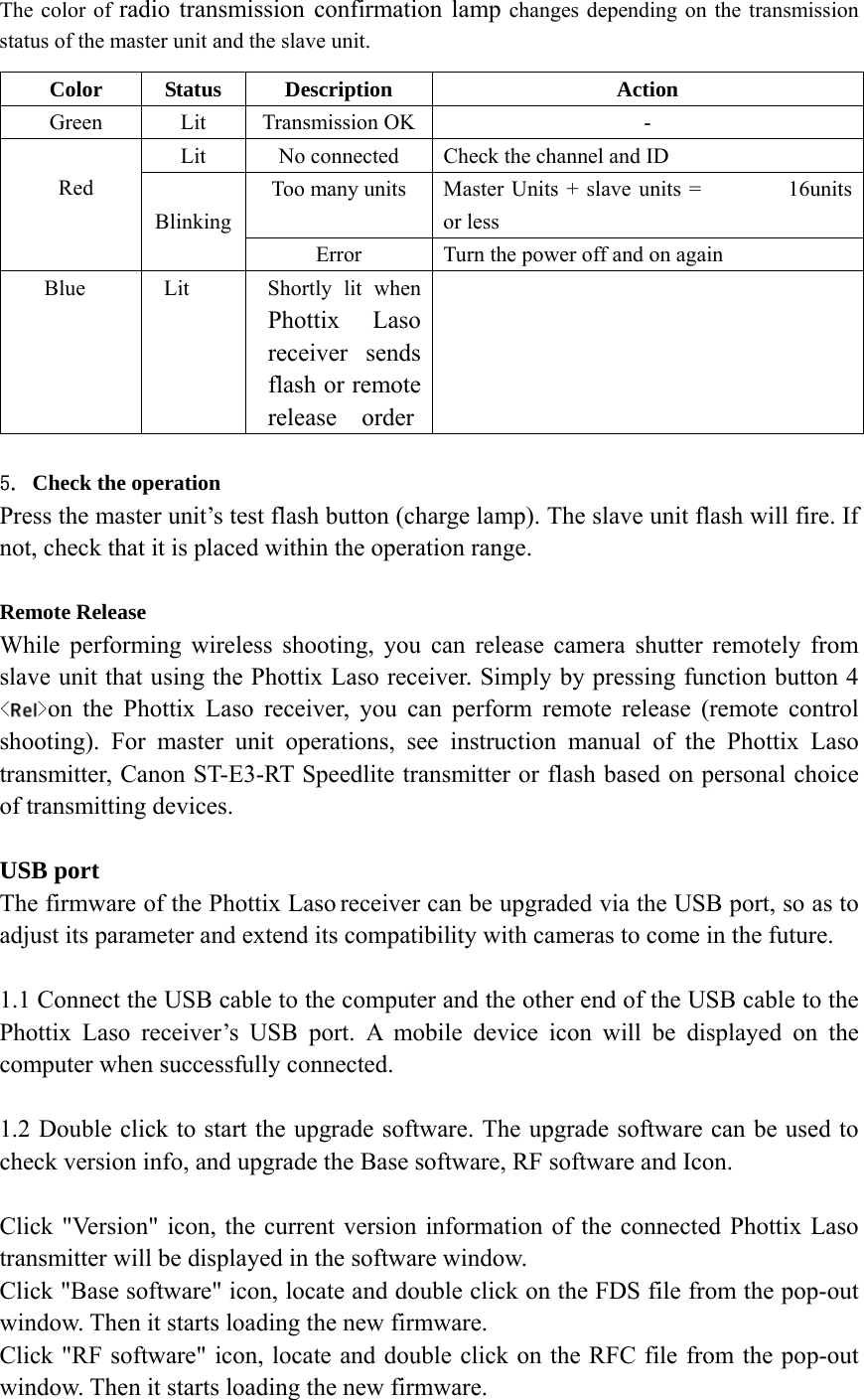 The color of radio transmission confirmation lamp changes depending on the transmission status of the master unit and the slave unit.  5. Check the operation Press the master unit&rsquo;s test flash button (charge lamp). The slave unit flash will fire. If not, check that it is placed within the operation range.  Remote Release While performing wireless shooting, you can release camera shutter remotely from slave unit that using the Phottix Laso receiver. Simply by pressing function button 4 < >on the Phottix Laso receiver, you can perform remote release (remote control shooting). For master unit operations, see instruction manual of the Phottix Laso transmitter, Canon ST-E3-RT Speedlite transmitter or flash based on personal choice of transmitting devices.  USB port The firmware of the Phottix Laso receiver can be upgraded via the USB port, so as to adjust its parameter and extend its compatibility with cameras to come in the future.  1.1 Connect the USB cable to the computer and the other end of the USB cable to the Phottix Laso receiver&rsquo;s USB port. A mobile device icon will be displayed on the computer when successfully connected.  1.2 Double click to start the upgrade software. The upgrade software can be used to check version info, and upgrade the Base software, RF software and Icon.  Click "Version" icon, the current version information of the connected Phottix Laso transmitter will be displayed in the software window. Click "Base software" icon, locate and double click on the FDS file from the pop-out window. Then it starts loading the new firmware. Click "RF software" icon, locate and double click on the RFC file from the pop-out window. Then it starts loading the new firmware. Color Status Description  Action Green Lit Transmission OK - Lit  No connected  Check the channel and ID Too many units  Master Units + slave units =        16units or less  Red   Blinking Error Turn the power off and on again Blue  Lit  Shortly lit when Phottix Laso receiver sends flash or remote release  order  