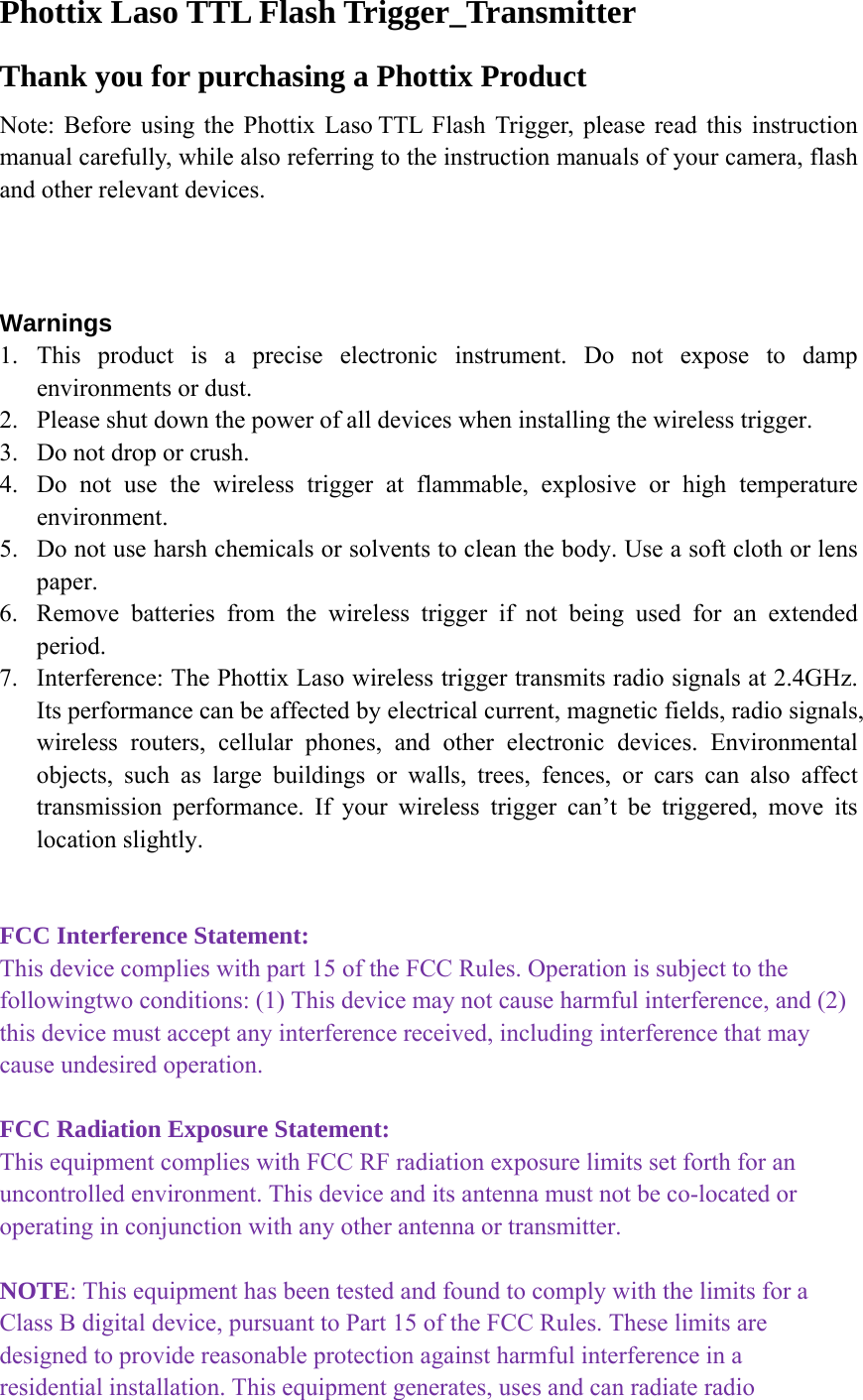 Phottix Laso TTL Flash Trigger_Transmitter Thank you for purchasing a Phottix Product Note: Before using the Phottix Laso TTL Flash Trigger, please read this instruction manual carefully, while also referring to the instruction manuals of your camera, flash and other relevant devices.      Warnings 1. This product is a precise electronic instrument. Do not expose to damp environments or dust. 2. Please shut down the power of all devices when installing the wireless trigger. 3. Do not drop or crush. 4. Do not use the wireless trigger at flammable, explosive or high temperature environment. 5. Do not use harsh chemicals or solvents to clean the body. Use a soft cloth or lens paper. 6. Remove batteries from the wireless trigger if not being used for an extended period. 7. Interference: The Phottix Laso wireless trigger transmits radio signals at 2.4GHz. Its performance can be affected by electrical current, magnetic fields, radio signals, wireless routers, cellular phones, and other electronic devices. Environmental objects, such as large buildings or walls, trees, fences, or cars can also affect transmission performance. If your wireless trigger can&rsquo;t be triggered, move its location slightly.   FCC Interference Statement: This device complies with part 15 of the FCC Rules. Operation is subject to the followingtwo conditions: (1) This device may not cause harmful interference, and (2) this device must accept any interference received, including interference that may cause undesired operation.  FCC Radiation Exposure Statement: This equipment complies with FCC RF radiation exposure limits set forth for an uncontrolled environment. This device and its antenna must not be co-located or operating in conjunction with any other antenna or transmitter.  NOTE: This equipment has been tested and found to comply with the limits for a Class B digital device, pursuant to Part 15 of the FCC Rules. These limits are designed to provide reasonable protection against harmful interference in a residential installation. This equipment generates, uses and can radiate radio 