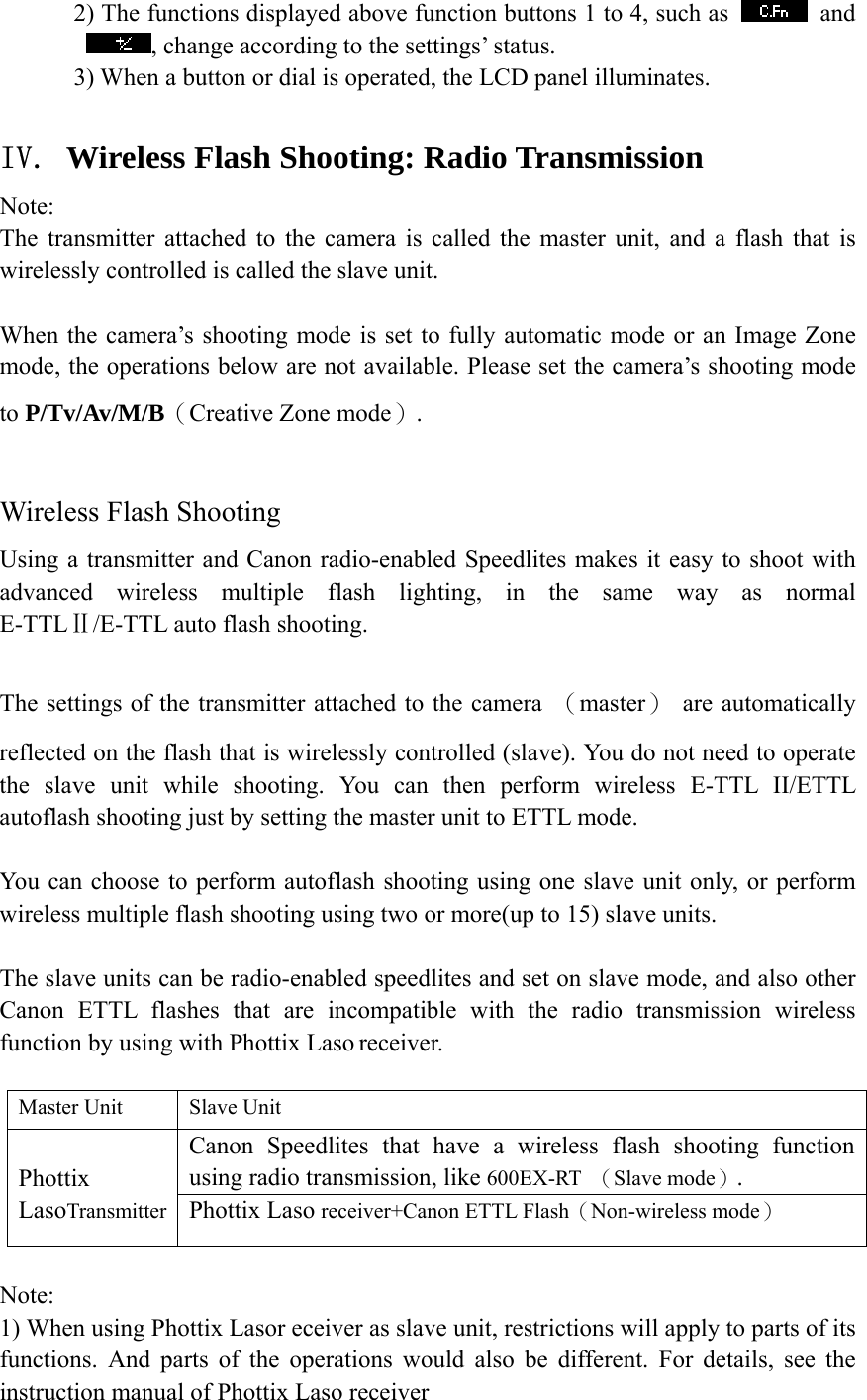       2) The functions displayed above function buttons 1 to 4, such as   and , change according to the settings&rsquo; status.             3) When a button or dial is operated, the LCD panel illuminates.  IV. Wireless Flash Shooting: Radio Transmission Note: The transmitter attached to the camera is called the master unit, and a flash that is wirelessly controlled is called the slave unit.  When the camera&rsquo;s shooting mode is set to fully automatic mode or an Image Zone mode, the operations below are not available. Please set the camera&rsquo;s shooting mode to P/Tv/Av/M/B（Creative Zone mode）.  Wireless Flash Shooting Using a transmitter and Canon radio-enabled Speedlites makes it easy to shoot with advanced wireless multiple flash lighting, in the same way as normal E-TTLⅡ/E-TTL auto flash shooting.  The settings of the transmitter attached to the camera  （master） are automatically reflected on the flash that is wirelessly controlled (slave). You do not need to operate the slave unit while shooting. You can then perform wireless E-TTL II/ETTL autoflash shooting just by setting the master unit to ETTL mode.  You can choose to perform autoflash shooting using one slave unit only, or perform wireless multiple flash shooting using two or more(up to 15) slave units.  The slave units can be radio-enabled speedlites and set on slave mode, and also other Canon ETTL flashes that are incompatible with the radio transmission wireless function by using with Phottix Laso receiver.  Master Unit  Slave Unit Canon Speedlites that have a wireless flash shooting function using radio transmission, like 600EX-RT  （Slave mode）.  Phottix LasoTransmitter  Phottix Laso receiver+Canon ETTL Flash（Non-wireless mode）  Note: 1) When using Phottix Lasor eceiver as slave unit, restrictions will apply to parts of its functions. And parts of the operations would also be different. For details, see the instruction manual of Phottix Laso receiver 