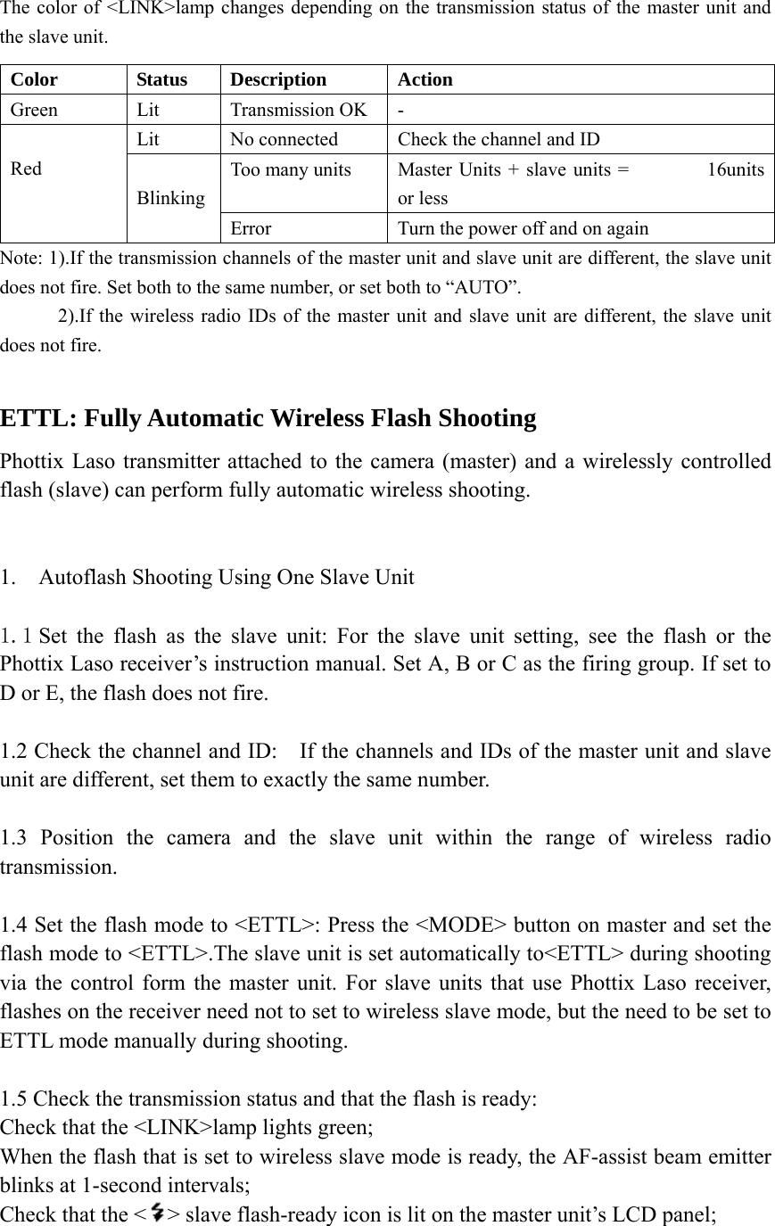   The color of <LINK>lamp changes depending on the transmission status of the master unit and the slave unit. Note: 1).If the transmission channels of the master unit and slave unit are different, the slave unit does not fire. Set both to the same number, or set both to &ldquo;AUTO&rdquo;.             2).If the wireless radio IDs of the master unit and slave unit are different, the slave unit does not fire.  ETTL: Fully Automatic Wireless Flash Shooting Phottix Laso transmitter attached to the camera (master) and a wirelessly controlled flash (slave) can perform fully automatic wireless shooting.   1. Autoflash Shooting Using One Slave Unit  1.1 Set the flash as the slave unit: For the slave unit setting, see the flash or the Phottix Laso receiver&rsquo;s instruction manual. Set A, B or C as the firing group. If set to D or E, the flash does not fire.  1.2 Check the channel and ID:    If the channels and IDs of the master unit and slave unit are different, set them to exactly the same number.    1.3 Position the camera and the slave unit within the range of wireless radio transmission.  1.4 Set the flash mode to <ETTL>: Press the <MODE> button on master and set the flash mode to <ETTL>.The slave unit is set automatically to<ETTL> during shooting via the control form the master unit. For slave units that use Phottix Laso receiver, flashes on the receiver need not to set to wireless slave mode, but the need to be set to ETTL mode manually during shooting.   1.5 Check the transmission status and that the flash is ready: Check that the <LINK>lamp lights green;   When the flash that is set to wireless slave mode is ready, the AF-assist beam emitter blinks at 1-second intervals;   Check that the < > slave flash-ready icon is lit on the master unit&rsquo;s LCD panel; Color Status Description Action Green Lit Transmission OK - Lit  No connected  Check the channel and ID Too many units  Master Units + slave units =        16units or less  Red   Blinking Error Turn the power off and on again 