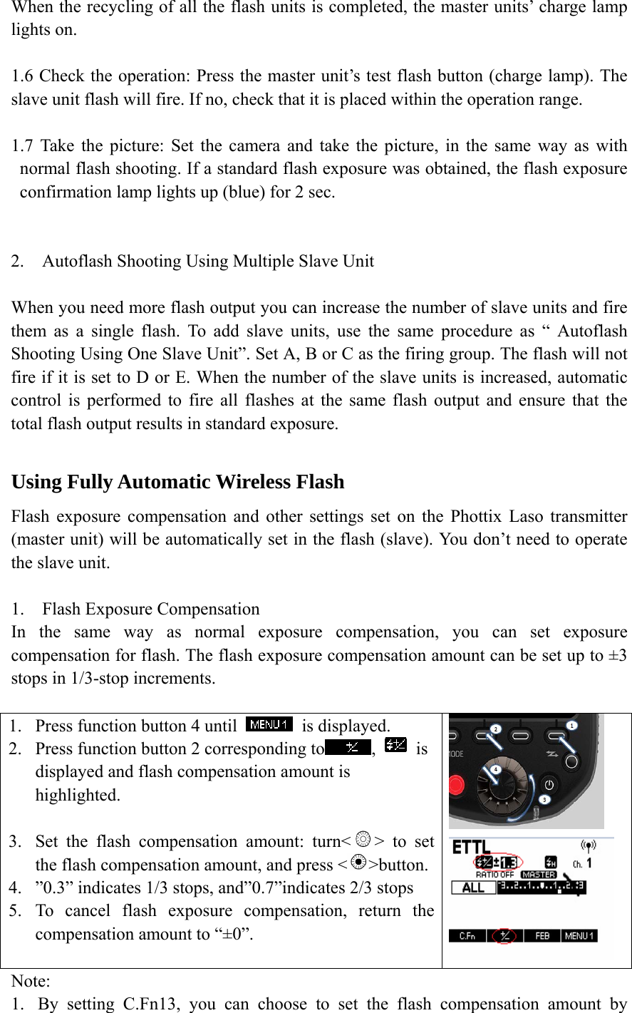 When the recycling of all the flash units is completed, the master units&rsquo; charge lamp lights on.  1.6 Check the operation: Press the master unit&rsquo;s test flash button (charge lamp). The slave unit flash will fire. If no, check that it is placed within the operation range.    1.7 Take the picture: Set the camera and take the picture, in the same way as with normal flash shooting. If a standard flash exposure was obtained, the flash exposure confirmation lamp lights up (blue) for 2 sec.     2. Autoflash Shooting Using Multiple Slave Unit  When you need more flash output you can increase the number of slave units and fire them as a single flash. To add slave units, use the same procedure as &ldquo; Autoflash Shooting Using One Slave Unit&rdquo;. Set A, B or C as the firing group. The flash will not fire if it is set to D or E. When the number of the slave units is increased, automatic control is performed to fire all flashes at the same flash output and ensure that the total flash output results in standard exposure.  Using Fully Automatic Wireless Flash Flash exposure compensation and other settings set on the Phottix Laso transmitter (master unit) will be automatically set in the flash (slave). You don&rsquo;t need to operate the slave unit.   1. Flash Exposure Compensation In the same way as normal exposure compensation, you can set exposure compensation for flash. The flash exposure compensation amount can be set up to &plusmn;3 stops in 1/3-stop increments.  1. Press function button 4 until   is displayed. 2. Press function button 2 corresponding to ,   is displayed and flash compensation amount is highlighted.  3. Set the flash compensation amount: turn< > to set the flash compensation amount, and press < >button. 4. &rdquo;0.3&rdquo; indicates 1/3 stops, and&rdquo;0.7&rdquo;indicates 2/3 stops 5. To cancel flash exposure compensation, return the compensation amount to &ldquo;&plusmn;0&rdquo;.    Note: 1. By setting C.Fn13, you can choose to set the flash compensation amount by 