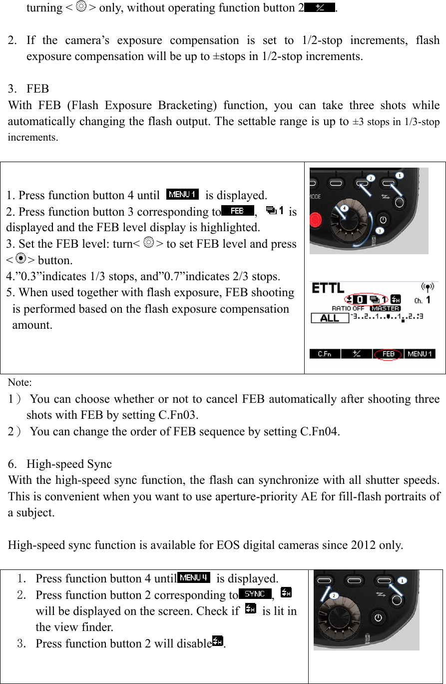 turning < > only, without operating function button 2 .  2. If the camera&rsquo;s exposure compensation is set to 1/2-stop increments, flash exposure compensation will be up to &plusmn;stops in 1/2-stop increments.  3. FEB With FEB (Flash Exposure Bracketing) function, you can take three shots while automatically changing the flash output. The settable range is up to &plusmn;3 stops in 1/3-stop increments.  1. Press function button 4 until   is displayed. 2. Press function button 3 corresponding to ,  is displayed and the FEB level display is highlighted. 3. Set the FEB level: turn< > to set FEB level and press <> button. 4.&rdquo;0.3&rdquo;indicates 1/3 stops, and&rdquo;0.7&rdquo;indicates 2/3 stops.   5. When used together with flash exposure, FEB shooting is performed based on the flash exposure compensation amount.    Note: 1） You can choose whether or not to cancel FEB automatically after shooting three shots with FEB by setting C.Fn03. 2） You can change the order of FEB sequence by setting C.Fn04.    6. High-speed Sync With the high-speed sync function, the flash can synchronize with all shutter speeds. This is convenient when you want to use aperture-priority AE for fill-flash portraits of a subject.  High-speed sync function is available for EOS digital cameras since 2012 only.       1. Press function button 4 until  is displayed. 2. Press function button 2 corresponding to ,   will be displayed on the screen. Check if    is lit in the view finder. 3. Press function button 2 will disable .     