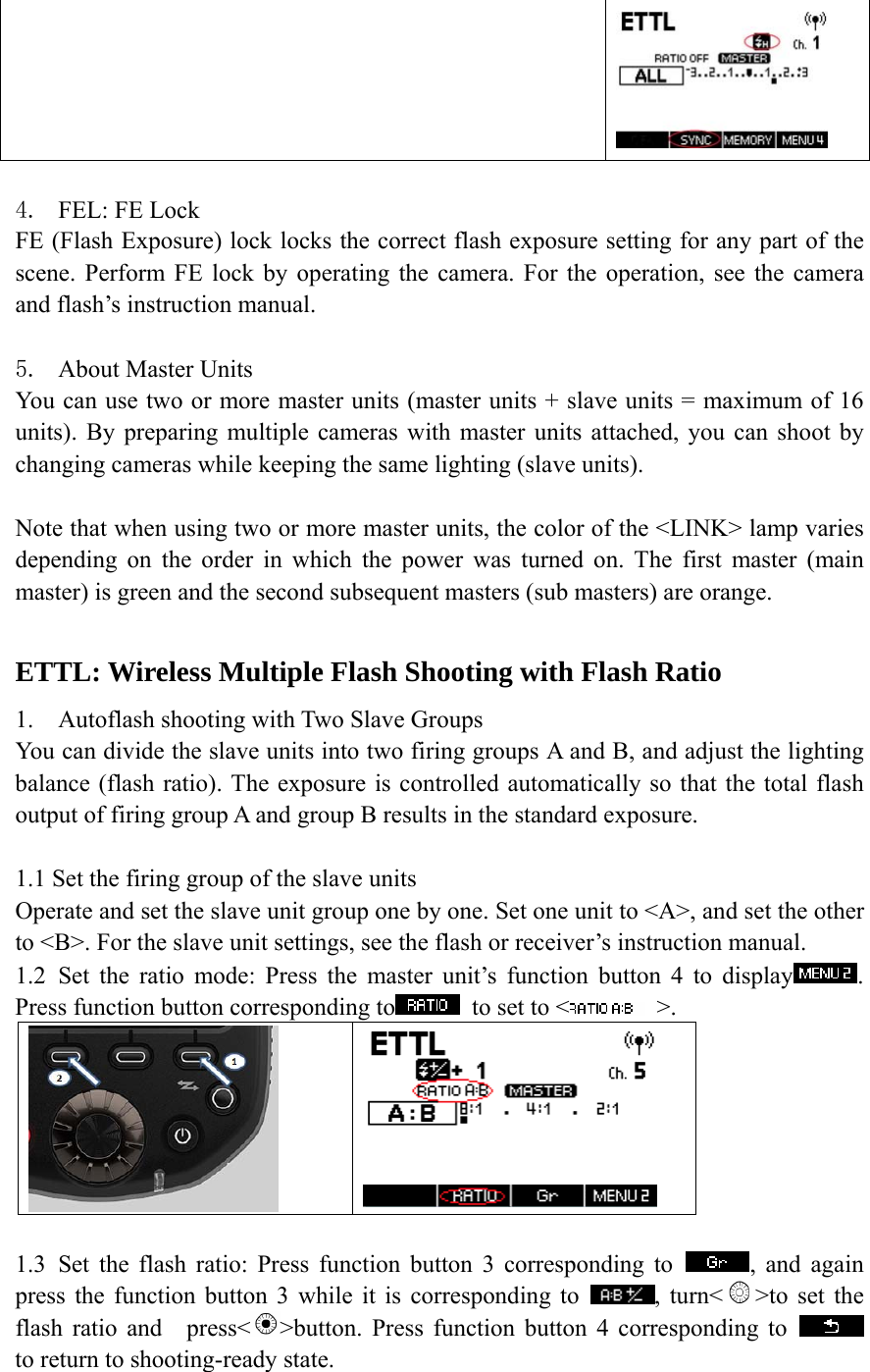   4. FEL: FE Lock FE (Flash Exposure) lock locks the correct flash exposure setting for any part of the scene. Perform FE lock by operating the camera. For the operation, see the camera and flash&rsquo;s instruction manual.       5. About Master Units You can use two or more master units (master units + slave units = maximum of 16 units). By preparing multiple cameras with master units attached, you can shoot by changing cameras while keeping the same lighting (slave units).  Note that when using two or more master units, the color of the <LINK> lamp varies depending on the order in which the power was turned on. The first master (main master) is green and the second subsequent masters (sub masters) are orange.        ETTL: Wireless Multiple Flash Shooting with Flash Ratio  1. Autoflash shooting with Two Slave Groups You can divide the slave units into two firing groups A and B, and adjust the lighting balance (flash ratio). The exposure is controlled automatically so that the total flash output of firing group A and group B results in the standard exposure.  1.1 Set the firing group of the slave units Operate and set the slave unit group one by one. Set one unit to <A>, and set the other to <B>. For the slave unit settings, see the flash or receiver&rsquo;s instruction manual. 1.2 Set the ratio mode: Press the master unit&rsquo;s function button 4 to display . Press function button corresponding to   to set to <  >.    1.3 Set the flash ratio: Press function button 3 corresponding to  , and again press the function button 3 while it is corresponding to  , turn< >to set the flash ratio and    press< >button. Press function button 4 corresponding to   to return to shooting-ready state. 