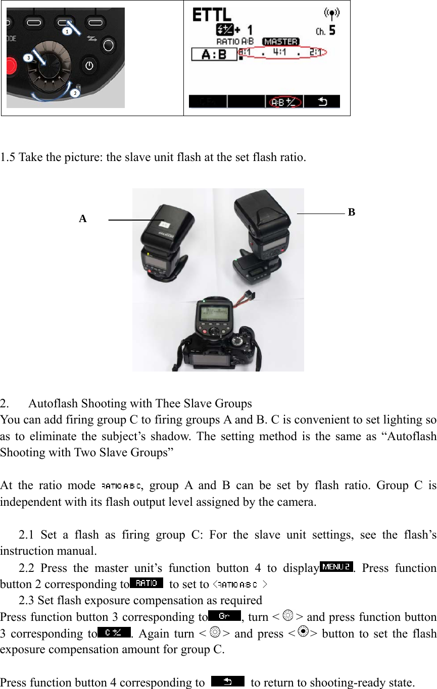     1.5 Take the picture: the slave unit flash at the set flash ratio.    2.   Autoflash Shooting with Thee Slave Groups You can add firing group C to firing groups A and B. C is convenient to set lighting so as to eliminate the subject&rsquo;s shadow. The setting method is the same as &ldquo;Autoflash Shooting with Two Slave Groups&rdquo;  At the ratio mode  , group A and B can be set by flash ratio. Group C is independent with its flash output level assigned by the camera.     2.1 Set a flash as firing group C: For the slave unit settings, see the flash&rsquo;s instruction manual.    2.2 Press the master unit&rsquo;s function button 4 to display . Press function button 2 corresponding to  to set to < > 2.3 Set flash exposure compensation as required Press function button 3 corresponding to , turn < > and press function button 3 corresponding to . Again turn < > and press < > button to set the flash exposure compensation amount for group C.  Press function button 4 corresponding to    to return to shooting-ready state.          A  B 